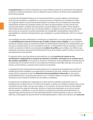 Manual | Escala de Parentalidad Positiva E2P. v2
73
acompañamiento, en donde la evaluación es un acto reflexivo, parte de un mecanismo de resiliencia
y además concibe la evaluación como un dispositivo que se ofrece a la familia como posibilidad de
crecimiento parental.
La Escala de Parentalidad Positiva es un instrumento bifocal, su primer objetivo al encontrarse
al servicio de los padres y cuidadores, es suscitar procesos comprensivos y sanadores en ellos
y un segundo objetivo es que el profesional adquiera una óptica de las competencias parentales,
interpretando siempre los resultados desde una matriz de oportunidades, es decir, pensar qué
necesita este padre o cuidador para desarrollar una parentalidad más sensible. Pensar desde la
oportunidad supone reconocer que no todos los padres o cuidadores parten desde el mismo lugar,
pues varios se encuentran en puntos de partidas de considerable vulnerabilidad y desarrollan la
parentalidad en contextos discapacitantes que complejizan su potencial (Ramírez, 2019 en contacto
personal).
Los resultados de este cuestionario no constituyen un diagnóstico, si no que más bien constituyen
una posibilidad para conocer la forma en que el adulto se piensa como cuidador, es una medida de
la persona consigo misma, que permite acceder a la representación parental en la cotidianeidad y por
eso que no está permitido su uso en la práctica forense. La interpretación de los resultados, en esta
versión, se realizará mediante una propuesta de análisis de perfiles, para endilgar una reflexión que
represente de manera más genuina las diferentes formas de ser padres y poder construir caminos de
acompañamiento más eficaces.
El supuesto teórico que hay detrás de esta medición, es que la práctica de crianza es una
manifestación conductual de un sistema de creencias y actitudes, sostenidas en un contexto que le
dan sentido y posibilidad. Así la práctica, situada en el presente, es la posibilidad de manifestación de
la actitud que se encuentra inscrita en una experiencia histórica, la de haber sido hijo, a la cual se le
insuma, conocimientos y creencias de la crianza en el presente.
La agrupación de la comprensión de estas prácticas en un esquema de competencias es útil en la
medida que permite establecer una organización comprensiva de estas. Además, la existencia de
rangos etarios representa la idea de dinamismo de la parentalidad en desarrollo, lo que supone
la posibilidad de abrir un espacio para pensar como “ir siendo” padres y no asumir una titularidad
nominativa a priori desde la condición de ser padres y cuidadores.
El esquema de competencias, organizado en cuatro factores, posibilita comprender cómo se
distribuyen las competencias en un sistema de cuidado, no desde una unidad de cuidado, pues no son
individuos los que cuidan, sino que son sujetos en un contexto. El reconocimiento de esta realidad
permite pensar dos aspectos relevantes: primero, el importante desamparo en el cual se sienten
muchos padres y cuidadores, lo que da sentido a la existencia de este tipo de herramientas y en
segundo lugar, permite pensar los roles parentales desde la función parental, es decir no son roles
adscritos y restringidos de quienes tienen la titularidad de padre o madre sino más bien son funciones
 