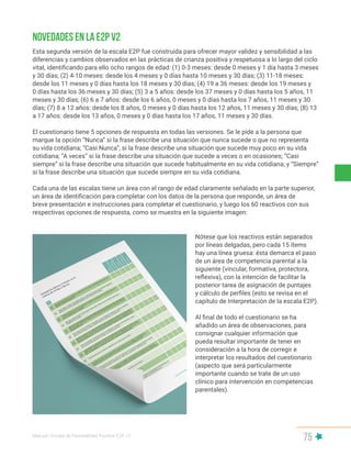 Manual | Escala de Parentalidad Positiva E2P. v2
75
Novedades en la E2P v2
Esta segunda versión de la escala E2P fue construida para ofrecer mayor validez y sensibilidad a las
diferencias y cambios observados en las prácticas de crianza positiva y respetuosa a lo largo del ciclo
vital, identificando para ello ocho rangos de edad: (1) 0-3 meses: desde 0 meses y 1 día hasta 3 meses
y 30 días; (2) 4-10 meses: desde los 4 meses y 0 días hasta 10 meses y 30 días; (3) 11-18 meses:
desde los 11 meses y 0 días hasta los 18 meses y 30 días; (4) 19 a 36 meses: desde los 19 meses y
0 días hasta los 36 meses y 30 días; (5) 3 a 5 años: desde los 37 meses y 0 días hasta los 5 años, 11
meses y 30 días; (6) 6 a 7 años: desde los 6 años, 0 meses y 0 días hasta los 7 años, 11 meses y 30
días; (7) 8 a 12 años: desde los 8 años, 0 meses y 0 días hasta los 12 años, 11 meses y 30 días; (8) 13
a 17 años: desde los 13 años, 0 meses y 0 días hasta los 17 años, 11 meses y 30 días.
El cuestionario tiene 5 opciones de respuesta en todas las versiones. Se le pide a la persona que
marque la opción “Nunca” si la frase describe una situación que nunca sucede o que no representa
su vida cotidiana; “Casi Nunca”, si la frase describe una situación que sucede muy poco en su vida
cotidiana; “A veces” si la frase describe una situación que sucede a veces o en ocasiones; “Casi
siempre” si la frase describe una situación que sucede habitualmente en su vida cotidiana; y “Siempre”
si la frase describe una situación que sucede siempre en su vida cotidiana.
Cada una de las escalas tiene un área con el rango de edad claramente señalado en la parte superior,
un área de identificación para completar con los datos de la persona que responde, un área de
breve presentación e instrucciones para completar el cuestionario, y luego los 60 reactivos con sus
respectivas opciones de respuesta, como se muestra en la siguiente imagen:
Nótese que los reactivos están separados
por líneas delgadas, pero cada 15 ítems
hay una línea gruesa: ésta demarca el paso
de un área de competencia parental a la
siguiente (vincular, formativa, protectora,
reflexiva), con la intención de facilitar la
posterior tarea de asignación de puntajes
y cálculo de perfiles (esto se revisa en el
capítulo de Interpretación de la escala E2P).
Al final de todo el cuestionario se ha
añadido un área de observaciones, para
consignar cualquier información que
pueda resultar importante de tener en
consideración a la hora de corregir e
interpretar los resultados del cuestionario
(aspecto que será particularmente
importante cuando se trate de un uso
clínico para intervención en competencias
parentales).
 