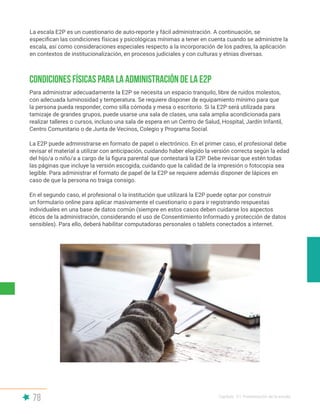 78 Capítulo V | Presentación de la escala
La escala E2P es un cuestionario de auto-reporte y fácil administración. A continuación, se
especifican las condiciones físicas y psicológicas mínimas a tener en cuenta cuando se administre la
escala, así como consideraciones especiales respecto a la incorporación de los padres, la aplicación
en contextos de institucionalización, en procesos judiciales y con culturas y etnias diversas.
Condiciones físicas para la administración de la E2P
Para administrar adecuadamente la E2P se necesita un espacio tranquilo, libre de ruidos molestos,
con adecuada luminosidad y temperatura. Se requiere disponer de equipamiento mínimo para que
la persona pueda responder, como silla cómoda y mesa o escritorio. Si la E2P será utilizada para
tamizaje de grandes grupos, puede usarse una sala de clases, una sala amplia acondicionada para
realizar talleres o cursos, incluso una sala de espera en un Centro de Salud, Hospital, Jardín Infantil,
Centro Comunitario o de Junta de Vecinos, Colegio y Programa Social.
La E2P puede administrarse en formato de papel o electrónico. En el primer caso, el profesional debe
revisar el material a utilizar con anticipación, cuidando haber elegido la versión correcta según la edad
del hijo/a o niño/a a cargo de la figura parental que contestará la E2P. Debe revisar que estén todas
las páginas que incluye la versión escogida, cuidando que la calidad de la impresión o fotocopia sea
legible. Para administrar el formato de papel de la E2P se requiere además disponer de lápices en
caso de que la persona no traiga consigo.
En el segundo caso, el profesional o la institución que utilizará la E2P puede optar por construir
un formulario online para aplicar masivamente el cuestionario o para ir registrando respuestas
individuales en una base de datos común (siempre en estos casos deben cuidarse los aspectos
éticos de la administración, considerando el uso de Consentimiento Informado y protección de datos
sensibles). Para ello, deberá habilitar computadoras personales o tablets conectados a internet.
 