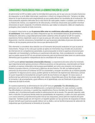 Manual | Escala de Parentalidad Positiva E2P. v2
79
Condiciones psicológicas para la administración de la E2P
Al administrar la E2P, se debe cuidar la intimidad de la persona, por lo que una vez iniciado el proceso
de respuesta, no se le debe interrumpir, cuestionar o inducir en ninguna dirección. Tampoco se debe
observar lo que la persona está respondiendo ya que puede alterar los resultados de la evaluación. Se
está evaluando aspectos delicados de la vida íntima de cada padre, madre o cuidador, que remiten a
su historia de crianza, a su experiencia de vida actual y a diversas situaciones que pueden movilizar
emociones en quien responde. El ambiente entonces, que rodea la evaluación, debe ser respetuoso,
protegido y bien tratante en todo momento.
Un aspecto importante es que la persona debe estar en condiciones adecuadas para contestar
el cuestionario. Esto implica que debe chequearse que las necesidades básicas de alimentación,
hidratación, descanso y seguridad personal estén cubiertas antes de aplicar la E2P. En nuestra
experiencia, hemos registrado casos en que se pasa por alto estas necesidades, alterando la
disposición, nivel de conciencia y honestidad con que la persona abordaba el proceso de examen
reflexivo de las propias prácticas de crianza que demanda la E2P.
Otro elemento a considerar dice relación con el momento del proceso evaluativo en que se pasa el
instrumento. Porque se ha visto que cuando se aplica en momentos muy iniciales de un proceso
de intervención en competencias parentales, la persona puede no tener la apertura emocional para
responder con honestidad y confianza un cuestionario de este tipo. Esta consideración no implica
que no pueda usarse la E2P en una primera entrevista, pero el profesional debe tener en cuenta estos
elementos para la posterior interpretación de los resultados de la escala.
La E2P puede activar reacciones emocionales diversas. La experiencia de estos años ha mostrado
que mayoritariamente genera procesos reflexivos positivos en las personas, caracterizado por llevar
a realizar un examen sistemático de la propia parentalidad, así como una conexión con la propia
historia, la propia infancia, y lo hermoso y doloroso de esa historia. Por ello, es habitual que las
personas se emocionen al contestar la E2P, se sorprendan y evoquen recuerdos de su historia pasada
y presente. En algunos pocos casos, pueden generar la remoción de experiencias dolorosas y activar
en quien responde la necesidad de compartir parte de esa historia con alguien. En esos casos, el
profesional que administra la escala debe estar atento y disponible para oficiar de refugio seguro en
la tormenta, o de acompañante y guía reflexivo en el aprendizaje, una vez finalizado el proceso de
respuesta de toda la escala.
En nuestra experiencia, la administración de la E2P toma en promedio 15 a 20 minutos para
personas con un nivel básico de alfabetización y comprensión lectora. En caso contrario, cuando
hay dificultades en esta área, o cuando hay impedimentos físicos (temblor de manos, dificultades
visuales, etc), el profesional puede auxiliar la administración de la escala. Por ejemplo, leyendo cada
ítem e indicarle a la persona dónde están las posibilidades de respuesta y cuáles son esas opciones;
o en casos extremos, el profesional puede marcar las respuestas, previa petición explícita de quien
responde. También puede ser útil imprimir un tarjetón grande con las opciones de respuesta en letras
de gran tamaño que la persona puede indicar con su dedo, y así se facilita el proceso de selección de
respuestas que el profesional va llenando en la escala.
 