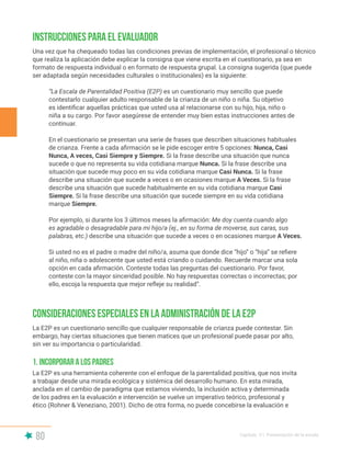 80 Capítulo V | Presentación de la escala
Instrucciones para el evaluador
Consideraciones especiales en la administración de la E2P
Una vez que ha chequeado todas las condiciones previas de implementación, el profesional o técnico
que realiza la aplicación debe explicar la consigna que viene escrita en el cuestionario, ya sea en
formato de respuesta individual o en formato de respuesta grupal. La consigna sugerida (que puede
ser adaptada según necesidades culturales o institucionales) es la siguiente:
“La Escala de Parentalidad Positiva (E2P) es un cuestionario muy sencillo que puede
contestarlo cualquier adulto responsable de la crianza de un niño o niña. Su objetivo
es identificar aquellas prácticas que usted usa al relacionarse con su hijo, hija, niño o
niña a su cargo. Por favor asegúrese de entender muy bien estas instrucciones antes de
continuar.
En el cuestionario se presentan una serie de frases que describen situaciones habituales
de crianza. Frente a cada afirmación se le pide escoger entre 5 opciones: Nunca, Casi
Nunca, A veces, Casi Siempre y Siempre. Si la frase describe una situación que nunca
sucede o que no representa su vida cotidiana marque Nunca. Si la frase describe una
situación que sucede muy poco en su vida cotidiana marque Casi Nunca. Si la frase
describe una situación que sucede a veces o en ocasiones marque A Veces. Si la frase
describe una situación que sucede habitualmente en su vida cotidiana marque Casi
Siempre. Si la frase describe una situación que sucede siempre en su vida cotidiana
marque Siempre.
Por ejemplo, si durante los 3 últimos meses la afirmación: Me doy cuenta cuando algo
es agradable o desagradable para mi hijo/a (ej., en su forma de moverse, sus caras, sus
palabras, etc.) describe una situación que sucede a veces o en ocasiones marque A Veces.
Si usted no es el padre o madre del niño/a, asuma que donde dice “hijo” o “hija” se refiere
al niño, niña o adolescente que usted está criando o cuidando. Recuerde marcar una sola
opción en cada afirmación. Conteste todas las preguntas del cuestionario. Por favor,
conteste con la mayor sinceridad posible. No hay respuestas correctas o incorrectas; por
ello, escoja la respuesta que mejor refleje su realidad”.
La E2P es un cuestionario sencillo que cualquier responsable de crianza puede contestar. Sin
embargo, hay ciertas situaciones que tienen matices que un profesional puede pasar por alto,
sin ver su importancia o particularidad.
La E2P es una herramienta coherente con el enfoque de la parentalidad positiva, que nos invita
a trabajar desde una mirada ecológica y sistémica del desarrollo humano. En esta mirada,
anclada en el cambio de paradigma que estamos viviendo, la inclusión activa y determinada
de los padres en la evaluación e intervención se vuelve un imperativo teórico, profesional y
ético (Rohner & Veneziano, 2001). Dicho de otra forma, no puede concebirse la evaluación e
1. Incorporar a los padres
 