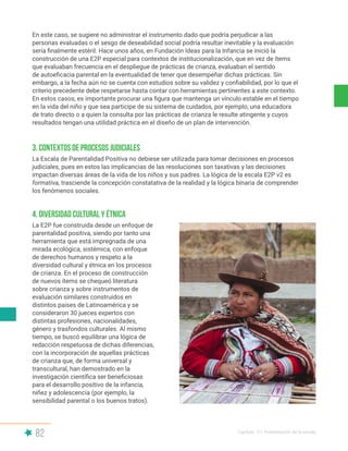 82 Capítulo V | Presentación de la escala
En este caso, se sugiere no administrar el instrumento dado que podría perjudicar a las
personas evaluadas o el sesgo de deseabilidad social podría resultar inevitable y la evaluación
sería finalmente estéril. Hace unos años, en Fundación Ideas para la Infancia se inició la
construcción de una E2P especial para contextos de institucionalización, que en vez de ítems
que evaluaban frecuencia en el despliegue de prácticas de crianza, evaluaban el sentido
de autoeficacia parental en la eventualidad de tener que desempeñar dichas prácticas. Sin
embargo, a la fecha aún no se cuenta con estudios sobre su validez y confiabilidad, por lo que el
criterio precedente debe respetarse hasta contar con herramientas pertinentes a este contexto.
En estos casos, es importante procurar una figura que mantenga un vínculo estable en el tiempo
en la vida del niño y que sea participe de su sistema de cuidados, por ejemplo, una educadora
de trato directo o a quien la consulta por las prácticas de crianza le resulte atingente y cuyos
resultados tengan una utilidad práctica en el diseño de un plan de intervención.
La Escala de Parentalidad Positiva no debiese ser utilizada para tomar decisiones en procesos
judiciales, pues en estos las implicancias de las resoluciones son taxativas y las decisiones
impactan diversas áreas de la vida de los niños y sus padres. La lógica de la escala E2P v2 es
formativa, trasciende la concepción constatativa de la realidad y la lógica binaria de comprender
los fenómenos sociales.
La E2P fue construida desde un enfoque de
parentalidad positiva, siendo por tanto una
herramienta que está impregnada de una
mirada ecológica, sistémica, con enfoque
de derechos humanos y respeto a la
diversidad cultural y étnica en los procesos
de crianza. En el proceso de construcción
de nuevos ítems se chequeó literatura
sobre crianza y sobre instrumentos de
evaluación similares construidos en
distintos países de Latinoamérica y se
consideraron 30 jueces expertos con
distintas profesiones, nacionalidades,
género y trasfondos culturales. Al mismo
tiempo, se buscó equilibrar una lógica de
redacción respetuosa de dichas diferencias,
con la incorporación de aquellas prácticas
de crianza que, de forma universal y
transcultural, han demostrado en la
investigación científica ser beneficiosas
para el desarrollo positivo de la infancia,
niñez y adolescencia (por ejemplo, la
sensibilidad parental o los buenos tratos).
3. Contextos de procesos judiciales
4. Diversidad cultural y étnica
 