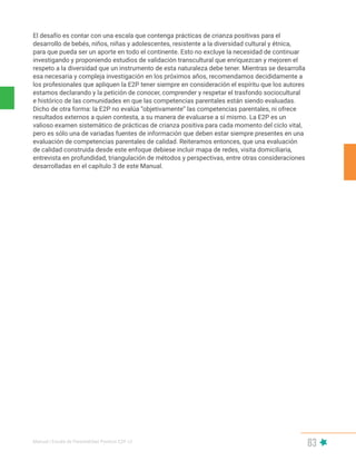 Manual | Escala de Parentalidad Positiva E2P. v2
83
El desafío es contar con una escala que contenga prácticas de crianza positivas para el
desarrollo de bebés, niños, niñas y adolescentes, resistente a la diversidad cultural y étnica,
para que pueda ser un aporte en todo el continente. Esto no excluye la necesidad de continuar
investigando y proponiendo estudios de validación transcultural que enriquezcan y mejoren el
respeto a la diversidad que un instrumento de esta naturaleza debe tener. Mientras se desarrolla
esa necesaria y compleja investigación en los próximos años, recomendamos decididamente a
los profesionales que apliquen la E2P tener siempre en consideración el espíritu que los autores
estamos declarando y la petición de conocer, comprender y respetar el trasfondo sociocultural
e histórico de las comunidades en que las competencias parentales están siendo evaluadas.
Dicho de otra forma: la E2P no evalúa “objetivamente” las competencias parentales, ni ofrece
resultados externos a quien contesta, a su manera de evaluarse a sí mismo. La E2P es un
valioso examen sistemático de prácticas de crianza positiva para cada momento del ciclo vital,
pero es sólo una de variadas fuentes de información que deben estar siempre presentes en una
evaluación de competencias parentales de calidad. Reiteramos entonces, que una evaluación
de calidad construida desde este enfoque debiese incluir mapa de redes, visita domiciliaria,
entrevista en profundidad, triangulación de métodos y perspectivas, entre otras consideraciones
desarrolladas en el capítulo 3 de este Manual.
 