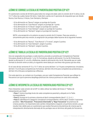 86 Capítulo V | Presentación de la escala
¿Cómo se corrige la Escala de Parentalidad Positiva E2P v2?
¿Cómo se tabula la Escala de Parentalidad Positiva E2P v2?
¿Cómo se interpreta la Escala de Parentalidad Positiva E2P v2?
El cuestionario consta de 60 ítems para todos los rangos de edad, salvo la versión de 8-12 años y la de
13-17 años las cuales tienen 56 ítems. Cada ítem cuenta con 5 opciones de respuesta que van desde
Nunca, Casi Nunca, A Veces, Casi Siempre y Siempre:
• Si la afirmación es “Nunca” asigne un puntaje de 0 punto.
• Si la afirmación es “Casi Nunca” asigne un puntaje de 1 punto.
• Si la afirmación es “A Veces” asigne un puntaje de 2 puntos.
• Si la afirmación es “Casi Siempre” asigne un puntaje de 3 puntos.
• Si la afirmación es “Siempre” asigne un puntaje de 4 puntos.
NOTA: una excepción a lo anterior es para la versión de 0-3 meses. Para esa versión, y
únicamente para esa versión, la asignación de puntajes debe hacerse de la siguiente manera:
• Si la afirmación es “Nunca”, “Casi Nunca” o “A veces”, asigne 2 puntos.
• Si la afirmación es “Casi Siempre”, asigne 3 puntos.
• Si la afirmación es “Siempre”, asigne 4 puntos.
Una vez asignados los puntajes a cada reactivo, proceda a sumarlos por Competencia Parental:
Vinculares desde la afirmación 1 a la 15; Formativas, desde la afirmación 16 a la 30; Protectoras,
desde la afirmación 31 a la 45; y Reflexivas, desde la afirmación 46 a la 60. Recuerde que en cada
formato la división entre un área y la siguiente viene dada por una línea más gruesa que las otras.
En el caso de las versiones 8-12 y 13-17 años se suma del ítem 1 al 14 para competencias vinculares;
del ítem 15 al 29 para competencias formativas; del ítem 30 al 42 para competencias protectoras; y
del ítem 43 al 56 para competencias reflexivas.
Con este ejercicio, se contará con 4 puntajes, uno por cada Competencia Parental, que reflejan la
frecuencia con que la persona despliega prácticas de crianza positivas en cada área evaluada.
Para interpretar cada versión de la E2P v2, debe utilizar las tablas del Anexo 2 “Tablas de
Interpretación por Edad”:
• Paso 1: tome el puntaje bruto de cada competencia parental y ubíquelo en la Tabla
correspondiente.
• Paso 2: busque en la primera columna el decil correspondiente (decil 1, 2, 3, 4…).
• Paso 3: identifique la categoría conceptual correspondiente a dicho decil. Existen 3 opciones
posibles: “Alta Frecuencia”, “Frecuencia Intermedia” y “Baja Frecuencia” de prácticas de
crianza positiva. Es importante este cambio interpretativo respecto a la primera versión, ya que
resulta más válido para un cuestionario que evalúa frecuencia de prácticas de crianza que la
interpretación directamente derivada de los puntajes sea en términos del grado de frecuencia.
 