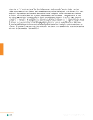 88 Capítulo V | Presentación de la escala
Interpretar la E2P en términos de “Perfiles de Competencias Parentales” es otro de los cambios
importantes de esta nueva versión, ya que se evita construir interpretaciones binarias de todo o nada,
obligando al profesional a considerar la combinación de categorías de frecuencia en las prácticas
de crianza positiva evaluadas por la propia persona en su vida cotidiana. La asignación de la Zona
(de Riesgo, Monitoreo u Óptima) ya no se realiza entonces en función de un puntaje total, sino tras
analizar la combinación de competencias parentales y la frecuencia con que se reportan las prácticas
de crianza correspondientes. Este análisis puede resultar muy valioso para el diseño de los mapas
de oportunidades de crecimiento parental y familiar (planes de intervención) o recomendaciones en
informes de evaluación de competencias parentales que hayan incorporado, entre otros instrumentos,
la Escala de Parentalidad Positiva E2P v2.
 
