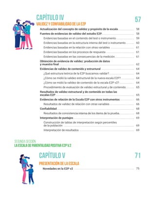 Presentación de la escala
Novedades en la E2P v2
Validez y Confiabilidad de la E2P
Actualización del concepto de validez y propósito de la escala
Fuentes de evidencias de validez del estudio E2P
Evidencias basadas en el contenido del test o instrumento
Evidencias basadas en la estructura interna del test o instrumento
Evidencias basadas en la relación con otras variables
Evidencias basadas en los procesos de respuesta
Evidencias basadas en las consecuencias de la medición
Obtención de evidencia de validez: producción de datos
y muestra final
Evidencias de validez de contenido y estructural
¿Qué estructura teórica de la E2P buscamos validar?
¿Cómo se midió la validez estructural de la nueva escala E2P?
¿Cómo se midió la validez de contenido de la escala E2P v2?
Procedimiento de evaluación de validez estructural y de contenido
Resultados de validez estructural y de contenido en todas las
escalas E2P
Evidencias de relación de la Escala E2P con otros instrumentos
Resultados de validez de relación con otras variables
Confiabilidad
Resultados de consistencia interna de los ítems de la prueba.
Interpretación de puntajes
Construcción de tablas de interpretación según percentiles
de la población
Interpretación de resultados
75
58
58
59
60
61
61
61
62
64
64
64
64
65
65
66
66
68
68
69
69
69
segunda sección
La escala de parentalidad positiva E2P v.2
Capítulo V 71
57
Capítulo IV
 