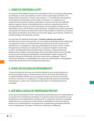 90 Capítulo V | Presentación de la escala
1. ¿Cómo fue construida la E2P?
2. ¿Puede ser utilizada sin entrenamiento?
3. ¿Qué mide la Escala de Parentalidad Positiva?
La Escala de Parentalidad Positiva, fue construida en base a la escalas predecesoras,
sin embargo, en esta oportunidad se crearon ítems mayormente sensibles a los
rangos etarios propuestos, en base a dos criterios: 1. La modificación del esquema
de competencias parentales que dio origen a la escala, 2. En respuesta a la
sugerencia de los jueces expertos implicados en el primer proceso de validación,
quienes sugieren mejorar la sensibilidad de los reactivos, especialmente de los
correspondientes al rango de infancia temprana. Así, los ajustes actuales se han
desarrollado a la luz de la literatura sobre prácticas, competencias y estilos parentales
actualizada con literatura de desarrollo infantil, toda, basada en evidencia y al amparo
del enfoque de derechos de la infancia, la teoría del apego, neurociencias, resiliencia y
modelo ecológico del desarrollo humano.
En el proceso de validación participaron 10 jueces expertos por escala, de
procedencia nacional e internacional, con una amplia y destacada carrera profesional,
con experiencia tanto en la clínica infantil en programas de primera línea y como
académicos e investigadores. Cada juez participante tenía como mínimo 10 años
de experiencia profesional, la mayor parte con grado de magíster o doctorado,
muchos con especializaciones de diplomado o postítulo, y representantes de
diversas áreas: trabajo social, psicología clínica, psicología educacional, psicología
social, psicomotricidad, psicopedagogía, fonoaudiología, terapia ocupacional,
pediatría, educación diferencial, educación de párvulos y pedagogía. Tanto el
proceso de validación y confiabilidad de la escala fue exteriorizado a investigadores
independientes de FAI a fin de transparentar el proceso.
Si bien el manual de la escala se encuentra liberado y es de acceso gratuito, se
recomienda poder recibir un entrenamiento mínimo de 8 horas del modelo que
lo sustenta, Modelo ODISEA, para comprender la lógica formativa de la escala y
no incurrir en errores en su aplicación e interpretación final, pues son recurrentes
confusiones en cuanto a los contextos de aplicación y la interpretación de los
resultados.
La Escala de Parentalidad Positiva mide prácticas parentales que son interpretadas en
un esquema de competencias parentales. El supuesto teórico que hay detrás es que
la práctica es una manifestación conductual de un sistema de creencias y actitudes,
sostenidas en un contexto que le dan sentido y posibilidad, de esta forma dichas
prácticas son interpretadas en un esquema de competencias parentales definidas
como competencias: Vinculares, Formativas, Protectoras y Reflexivas.
 