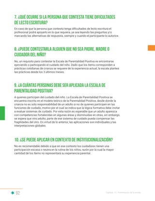 92 Capítulo V | Presentación de la escala
9. ¿A cuántas personas debe ser aplicada la Escala de
Parentalidad Positiva?
10. ¿Se puede aplicar en contexto de institucionalización?
A quienes participen del cuidado del niño. La Escala de Parentalidad Positiva se
encuentra inscrita en el modelo teórico de la Parentalidad Positiva, desde donde la
crianza no es solo responsabilidad de un adulto si no de quienes participen en las
funciones de cuidado, motivo por el cual se indica que la lógica formativa debe invitar
a evaluar sistemas de cuidado. Por esta razón es esperable que un adulto aparezca
con competencias fortalecidas en algunas áreas y disminuidas en otras, sin embargo,
se espera que otro adulto, parte de ese sistema de cuidado pueda compensar las
fragilidades del otro. En virtud de lo anterior, las aplicaciones son individuales y las
interpretaciones globales.
No es recomendable debido a que en ese contexto los cuidadores tienen una
participación escasa o neutra en la rutina de los niños, razón por la cual la mayor
cantidad de los ítems no representará su experiencia parental.
8. ¿Puede contestarla alguien que no sea padre, madre o
cuidador del niño?
No, un requisito para contestar la Escala de Parentalidad Positiva es encontrarse
ejerciendo o participando el cuidado del niño. Dado que los ítems corresponden a
prácticas cotidianas de crianza se requiere de la experiencia actual, la escala plantea
las prácticas desde los 3 últimos meses.
7. ¿Qué ocurre si la persona que contesta tiene dificultades
de lecto escritura?
En caso de que la persona que contesta tenga dificultades de lecto escritura el
profesional podrá apoyarlo en lo que requiera, ya sea leyendo las preguntas y/o
marcando las alternativas de respuesta, siempre y cuando el participante lo autorice.
 