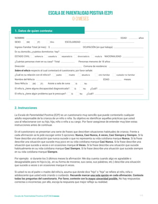Escala de Parentalidad Positiva (E2P)
0-3 meses
1/5
Escala de Parentalidad Positiva (E2P) 0-3 meses
2. Instrucciones
La Escala de Parentalidad Positiva (E2P) es un cuestionario muy sencillo que puede contestarlo cualquier
adulto responsable de la crianza de un niño o niña. Su objetivo es identificar aquellas prácticas que usted
usa al relacionarse con su hijo, hija, niño o niña a su cargo. Por favor asegúrese de entender muy bien estas
instrucciones antes de continuar.
En el cuestionario se presentan una serie de frases que describen situaciones habituales de crianza. Frente a
cada afirmación se le pide escoger entre 5 opciones: Nunca, Casi Nunca, A veces, Casi Siempre y Siempre. Si la
frase describe una situación que nunca sucede o que no representa su vida cotidiana marque Nunca. Si la frase
describe una situación que sucede muy poco en su vida cotidiana marque Casi Nunca. Si la frase describe una
situación que sucede a veces o en ocasiones marque A Veces. Si la frase describe una situación que sucede
habitualmente en su vida cotidiana marque Casi Siempre. Si la frase describe una situación que sucede siempre
en su vida cotidiana marque Siempre.
Por ejemplo: si durante los 3 últimos meses la afirmación: Me doy cuenta cuando algo es agradable o
desagradable para mi hijo/a (ej., en su forma de moverse, sus caras, sus palabras, etc.) describe una situación
que sucede a veces o en ocasiones marque A veces.
Si usted no es el padre o madre del niño/a, asuma que donde dice “hijo” o “hija” se refiere al niño, niña o
adolescente que usted está criando o cuidando. Recuerde marcar una sola opción en cada afirmación. Conteste
todas las preguntas del cuestionario. Por favor, conteste con la mayor sinceridad posible. No hay respuestas
correctas o incorrectas; por ello, escoja la respuesta que mejor refleje su realidad.
1. Datos de quien contesta:
NOMBRE:
Nombre del Niño/a:
¿Cuál es su relación con el niño/a?:
Ingreso Familiar Total (al mes) : $ OCUPACIÓN (en que trabaja):
En su domicilio, ¿cuántos dormitorios hay?
¿Cuántas personas viven en su casa? Total:
Dirección:
Sobre el niño/a respecto al cual contestará el cuestionario, por favor señale:
Comuna de residencia:
Personas menores de 18 años:
NACIONALIDAD:
SEXO:
Sexo Niño/a: Asiste a sala de cuna:
El niño/a, ¿tiene alguna discapacidad diagnosticada?:
El niño/a, ¿tiene algún problema que le preocupe?:
ESTADO CIVIL:
ESCOLARIDAD:
EDAD:
EDAD:
¿Cuál?:
¿Cuál?:
años
meses
(M)
(M) Si
Si
Si
soltero/a
padre madre abuelo/a otro familiar cuidador no familiar
casado/a separado/a divorciado/a viudo/a
(F) Otro
(F) No
No
No
 
