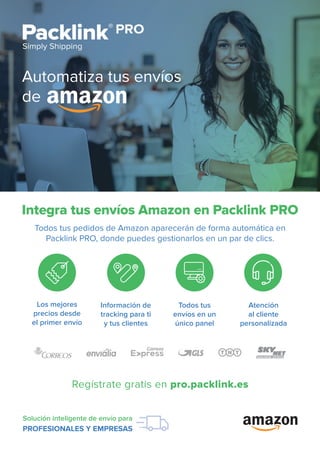 Regístrate gratis en pro.packlink.es
Solución inteligente de envío para
PROFESIONALES Y EMPRESAS
Integra tus envíos Amazon en Packlink PRO
Todos tus pedidos de Amazon aparecerán de forma automática en
Packlink PRO, donde puedes gestionarlos en un par de clics.
Automatiza tus envíos
de
Los mejores
precios desde
el primer envío
Información de
tracking para ti
y tus clientes
Todos tus
envíos en un
único panel
Atención
al cliente
personalizada
 