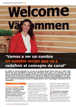 12
ecommercenews | Manual Ecommerce 2018
Manual Ecommerce 2018 / IKEA12
Texto: Laura Quelle
Ecommerce News (EcN): Según
el estudio ‘OmniChannel retail
Index 2017’, elaborado por NHE
Consumer, su compañía se
encuentra en el top 10 de omnica-
nalidad en España. ¿Cómo creen
que han llegado hasta aquí?
MC: Es un honor ocupar uno de las 10
primeras posiciones en ese ranking,
sin embargo, todavía nos queda mucho
camino por recorrer. Creemos que
los clientes ya no piensan en canales
independientes, sino en tener una
experiencia absolutamente integral que
aúne los diferentes puntos de contacto
y canales que tenemos hoy y los que
vendrán en el futuro.
En IKEA seguimos trabajando cada
día para ser más accesibles y además de
nuestras tiendas tradicionales, hemos
abierto puntos de recogida, tenemos una
flamante tienda en el centro de Madrid
donde nuestros clientes pueden inspi-
rarse, buscar, elegir y comprar online
desde hace más de un año. La clave está
en la transformación de los pequeños
gestos.
EcN: ¿Qué supone la estrategia
omnicanal para su compañía?
MC: Como para cualquier compañía
para nosotros es una necesidad.
Nuestros clientes buscan instantaneidad
y ubicuidad, integración de canales y
sencillez, por ello, convertirnos en un
“Vamos a ver un cambio
en nuestro sector que va a
redefinir el concepto de canal”
En IKEA la omnicanalidad es un eje de trabajo desde hace más de 4 años. Han
hecho de esta estrategia la forma de acercarse más aún a sus clientes, no solo
con el lanzamiento de su tienda online en 2016 sino abriendo nuevos formatos de
tienda como la primera tienda en el centro de Madrid, que inauguraron en 2017.
En Ecommerce News hemos hablado con Mosiri Cabezas, CDO de IKEA en España,
para conocer de primera mano la implantación de la estrategia omnicanal en la
compañía.
 