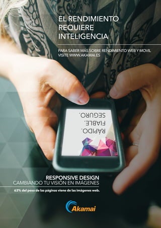 EL RENDIMIENTO
REQUIERE
INTELIGENCIA
PARA SABER MÁS SOBRE RENDIMIENTO WEB Y MOVIL
VISITE WWW.AKAMAI.ES
RESPONSIVE DESIGN
CAMBIANDO TU VISIÓN EN IMÁGENES
63% del peso de las páginas viene de las imágenes web.
RÁPIDO.
FIABLE.
SEGURO.
 