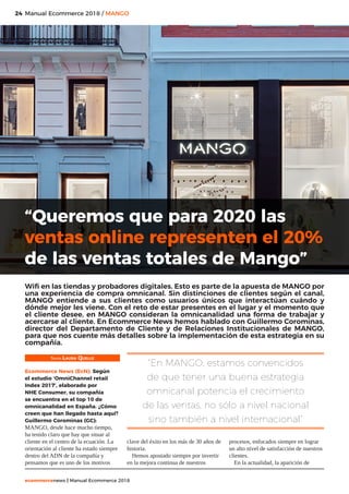 24
ecommercenews | Manual Ecommerce 2018
Manual Ecommerce 2018 / MANGO
Texto: Laura Quelle
Ecommerce News (EcN): Según
el estudio ‘OmniChannel retail
Index 2017’, elaborado por
NHE Consumer, su compañía
se encuentra en el top 10 de
omnicanalidad en España. ¿Cómo
creen que han llegado hasta aquí?
Guillermo Corominas (GC):
MANGO, desde hace mucho tiempo,
ha tenido claro que hay que situar al
cliente en el centro de la ecuación. La
orientación al cliente ha estado siempre
dentro del ADN de la compañía y
pensamos que es uno de los motivos
clave del éxito en los más de 30 años de
historia.
Hemos apostado siempre por invertir
en la mejora continua de nuestros
procesos, enfocados siempre en lograr
un alto nivel de satisfacción de nuestros
clientes.
En la actualidad, la aparición de
“Queremos que para 2020 las
ventas online representen el 20%
de las ventas totales de Mango”
Wifi en las tiendas y probadores digitales. Esto es parte de la apuesta de MANGO por
una experiencia de compra omnicanal. Sin distinciones de clientes según el canal,
MANGO entiende a sus clientes como usuarios únicos que interactúan cuándo y
dónde mejor les viene. Con el reto de estar presentes en el lugar y el momento que
el cliente desee, en MANGO consideran la omnicanalidad una forma de trabajar y
acercarse al cliente. En Ecommerce News hemos hablado con Guillermo Corominas,
director del Departamento de Cliente y de Relaciones Institucionales de MANGO,
para que nos cuente más detalles sobre la implementación de esta estrategia en su
compañía.
“En MANGO, estamos convencidos
de que tener una buena estrategia
omnicanal potencia el crecimiento
de las ventas, no sólo a nivel nacional
sino también a nivel internacional”
 