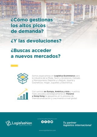 ¿Cómo gestionas
los altos picos
de demanda?
¿Y las devoluciones?
¿Buscas acceder
a nuevos mercados?
Somos especialistas en Logística Ecommerce para
la industria de la Moda: Textil y Accesorios, Calzado
y Marroquinería, Deporte y Lifestyle, Joyería y
Cosméticos, Hogar, Juguetes y Electrónica.
Con centros en Europa, América y Asia y nuestros
Hubs ubicados estratégicamente en Panamá
y Hong Kong te apoyamos en tu proceso de
internacionalización y crecimiento a nivel global.
contactenos@logisfashion.com
 
