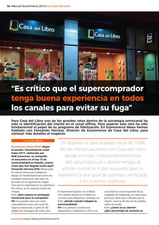 34
ecommercenews | Manual Ecommerce 2018
Manual Ecommerce 2018 / La Casa del Libro
Texto: Laura Quelle
Ecommerce News (EcN): Según
el estudio ‘OmniChannel retail
Index 2017’, elaborado por
NHE Consumer, su compañía
se encuentra en el top 10 de
omnicanalidad en España. ¿Cómo
creen que han llegado hasta aquí?
Fernando Herranz (FH): Reforzando
la cultura interna para trabajar en
equipo. Es fundamental para tener una
estrategia omnicanal, que todas las
personas de la organización tengan
claro que lo importante es la experiencia
del cliente, no el canal por el que nos
compre.
EcN: ¿Qué supone la estrategia
omnicanal para su compañía?
FH: Los grandes retos son como
comentábamos tener una visión de
negocio ominicanal, a partir de ahí
adaptar las estrategias de venta, pero
lo importante bajarlas a la realidad
con cambios drásticos en objetivos,
acciones, procedimientos, sistemas, etc.
EcN: ¿Desde cuándo trabajan la
omnicanalidad?
FH: Los primeros cambios los
empezamos a implantar en 2014, con
cosas básicas como la gestión de las
campañas de marketing, así como otros
procesos, todos muy valorados por el
cliente, como la devolución de pedidos
online en tienda.
EcN: ¿Cómo es su cliente?
¿Qué porcentaje de usuarios es
“Es crítico que el supercomprador
tenga buena experiencia en todos
los canales para evitar su fuga”
Para Casa del Libro uno de los grandes retos dentro de la estrategia omnicanal ha
sido la identificación del cliente en el canal offline. Para superar este reto ha sido
fundamental el papel de su programa de fidelización. En Ecommerce News hemos
hablado con Fernando Herranz, Director de Ecommerce de Casa del Libro, para
conocer más detalles al respecto.
“El objetivo es que puedas hacer el 100%
de las interactuaciones con Casa del Libro
desde el móvil, independientemente
del canal habitual o donde tengas el
primer contacto. Y por supuesto que tu
experiencia sea igual de positiva y enfocada
a los mismos objetivos”
 