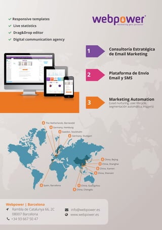  Responsive templates
 Live statistics
 DragDrop editor
 Digital communication agency
Webpower | Barcelona
 Rambla de Catalunya 66, 2C
08007 Barcelona
 +34 93 667 50 47
 info@webpower.es
 www.webpower.es
The Netherlands, Barneveld
Sweden, Stockholm
Germany, Stuttgart
Germany, Hamburg
China, Chengdu
Spain, Barcelona
China, Bejing
China, Shanghai
China, Xiamen
China, Shenzen
China, Guangzhou
1
3
Consultoría Estratégica
de Email Marketing
Plataforma de Envío
Email y SMS
Marketing Automation
(Lead nurturing, user lifecycle,
segmentación automática, triggers)
2
 
