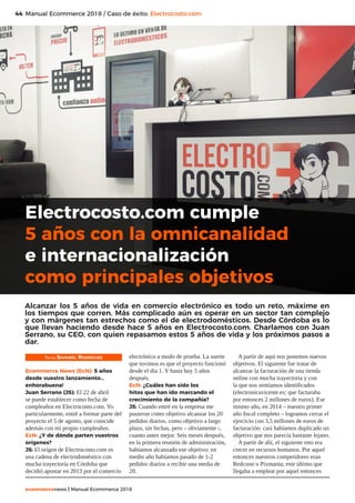 44
ecommercenews | Manual Ecommerce 2018
Manual Ecommerce 2018 / Caso de éxito: Electrocosto.com
Texto: Samueel Rodríguez
Ecommerce News (EcN): 5 años
desde vuestro lanzamiento…
enhorabuena!
Juan Serrano (JS): El 22 de abril
se puede establecer como fecha de
cumpleaños en Electrocosto.com. Yo
particularmente, entré a formar parte del
proyecto el 5 de agosto, que coincide
además con mi propio cumpleaños.
EcN: ¿Y de dónde parten vuestros
orígenes?
JS: El origen de Electrocosto.com es
una cadena de electrodoméstico con
mucha trayectoria en Córdoba que
decidió apostar en 2013 por el comercio
electrónico a modo de prueba. La suerte
que tuvimos es que el proyecto funcionó
desde el día 1. Y hasta hoy 5 años
después.
EcN: ¿Cuáles han sido los
hitos que han ido marcando el
crecimiento de la compañía?
JS: Cuando entré en la empresa me
pusieron como objetivo alcanzar los 20
pedidos diarios, como objetivo a largo
plazo, sin fechas, pero – obviamente -,
cuanto antes mejor. Seis meses después,
en la primera reunión de administración,
habíamos alcanzado ese objetivo: en
medio año habíamos pasado de 1-2
pedidos diarios a recibir una media de
20.
A partir de aquí nos ponemos nuevos
objetivos. El siguiente fue tratar de
alcanzar la facturación de una tienda
online con mucha trayectoria y con
la que nos sentíamos identificados
(electronicavicente.es; que facturaba
por entonces 2 millones de euros). Ese
mismo año, en 2014 – nuestro primer
año fiscal completo – logramos cerrar el
ejercicio con 3,5 millones de euros de
facturación: casi habíamos duplicado un
objetivo que nos parecía bastante lejano.
A partir de ahí, el siguiente reto era
crecer en recursos humanos. Por aquel
entonces nuestros competidores eran
Redcoon o Pixmania; este último que
llegaba a emplear por aquel entonces
Electrocosto.com cumple
5 años con la omnicanalidad
e internacionalización
como principales objetivos
Alcanzar los 5 años de vida en comercio electrónico es todo un reto, máxime en
los tiempos que corren. Más complicado aún es operar en un sector tan complejo
y con márgenes tan estrechos como el de electrodomésticos. Desde Córdoba es lo
que llevan haciendo desde hace 5 años en Electrocosto.com. Charlamos con Juan
Serrano, su CEO, con quien repasamos estos 5 años de vida y los próximos pasos a
dar.
 