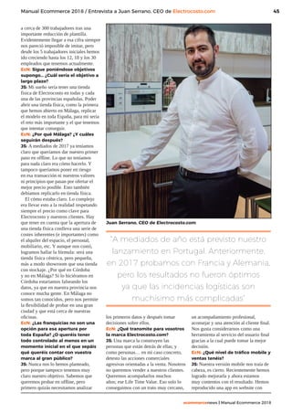 45
ecommercenews | Manual Ecommerce 2018
Manual Ecommerce 2018 / Entrevista a Juan Serrano, CEO de Electrocosto.com
a cerca de 300 trabajadores tras una
importante reducción de plantilla.
Evidentemente llegar a esa cifra siempre
nos pareció imposible de imitar, pero
desde los 5 trabajadores iniciales hemos
ido creciendo hasta los 12, 18 y los 30
empleados que tenemos actualmente.
EcN: Sigue poniéndose objetivos
supongo… ¿Cuál sería el objetivo a
largo plazo?
JS: Mi sueño sería tener una tienda
física de Electrocosto en todas y cada
una de las provincias españolas. Poder
abrir una tienda física, como la primera
que hemos abierto en Málaga, replicar
el modelo en toda España, para mi sería
el reto más importante y el que tenemos
que intentar conseguir.
EcN: ¿Por qué Málaga? ¿Y cuáles
seguirán después?
JS: A mediados de 2017 ya teníamos
claro que queríamos dar nuestro primer
paso en offline. Lo que no teníamos
para nada claro era cómo hacerlo. Y
tampoco queríamos poner en riesgo
en esa transacción ni nuestros valores
ni principios que pasan por ofertar el
mejor precio posible. Esto también
debíamos replicarlo en tienda física.
El cómo estaba claro. Lo complejo
era llevar esto a la realidad respetando
siempre el precio como clave para
Electrocosto y nuestros clientes. Hay
que tener en cuenta que la apertura de
una tienda física conlleva una serie de
costes inherentes (e importantes) como
el alquiler del espacio, el personal,
mobiliario, etc. Y aunque nos costó,
logramos hallar la fórmula: será una
tienda física céntrica, pero pequeña,
más a modo showroom que una tienda
con stockaje. ¿Por qué en Córdoba
y no en Málaga? Si lo hiciéramos en
Córdoba estaríamos falseando los
datos, ya que en nuestra provincia nos
conoce mucha gente. En Málaga no
somos tan conocidos, pero nos permite
la flexibilidad de probar en una gran
ciudad y que está cerca de nuestras
oficinas.
EcN: ¿Las franquicias no son una
opción para esa apertura por
toda España? ¿O queréis tener
todo controlado al menos en un
momento inicial en el que sepáis
qué queréis contar con vuestra
marca al gran público?
JS: Nunca nos lo hemos planteado,
pero porque tampoco tenemos muy
claro nuestro objetivo. Sabemos que
queremos probar en offline, pero
primero quizás necesitamos analizar
los primeros datos y después tomar
decisiones sobre ellos.
EcN: ¿Qué transmite para vosotros
la marca Electrocosto.com?
JS: Una marca la construyen las
personas que están detrás de ellas; y
como personas… en mi caso concreto,
detesto las acciones comerciales
agresivas orientadas a la venta. Nosotros
no queremos vender a nuestros clientes.
Queremos acompañarlos muchos
años; ese Life Time Value. Eso solo lo
conseguimos con un trato muy cercano,
un acompañamiento profesional,
aconsejar y una atención al cliente final.
Nos gusta considerarnos como una
herramienta al servicio del usuario final
gracias a la cual puede tomar la mejor
decisión.
EcN: ¿Qué nivel de tráfico mobile y
ventas tenéis?
JS: Nuestra versión mobile nos traía de
cabeza, es cierto. Recientemente hemos
logrado mejorarla y ahora estamos
muy contentos con el resultado. Hemos
reproducido una app en website con
Juan Serrano, CEO de Electrocosto.com
“A mediados de año está previsto nuestro
lanzamiento en Portugal. Anteriormente,
en 2017 probamos con Francia y Alemania,
pero los resultados no fueron óptimos
ya que las incidencias logísticas son
muchísimo más complicadas”
 