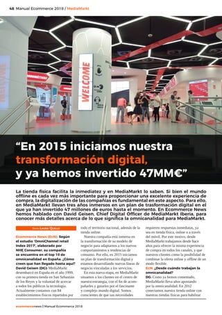 48
ecommercenews | Manual Ecommerce 2018
Manual Ecommerce 2018 / MediaMarkt
Texto: Laura Quelle
Ecommerce News (EcN): Según
el estudio ‘OmniChannel retail
Index 2017’, elaborado por
NHE Consumer, su compañía
se encuentra en el top 10 de
omnicanalidad en España. ¿Cómo
creen que han llegado hasta aquí?
David Geisen (DG): MediaMarkt
desembarcó en España en el año 1999,
con su primera tienda en San Sebastián
de los Reyes y la voluntad de acercar
a todos los públicos la tecnología.
Actualmente contamos con 84
establecimientos físicos repartidos por
todo el territorio nacional, además de la
tienda online.
Nuestra compañía está inmersa en
la transformación de su modelo de
negocio para adaptarnos a los nuevos
comportamientos y tendencias de
consumo. Por ello, en 2015 iniciamos
un plan de transformación digital y
estamos desarrollando nuevas líneas de
negocio vinculadas a los servicios.
En esta nueva etapa, en MediaMarkt
situamos a los clientes en el centro de
nuestra estrategia, con el fin de acom-
pañarles y guiarles por el fascinante
y complejo mundo digital. Somos
conscientes de que sus necesidades
requieren respuestas inmediatas, ya
sea en tienda física, online o a través
del móvil. Por este motivo, desde
MediaMarkt trabajamos desde hace
años para ofrecer la misma experiencia
de compra en todos los canales, y que
nuestros clientes como la posibilidad de
combinar la oferta online y offline de un
modo flexible.
EcN: ¿Desde cuándo trabajan la
omnicanalidad?
DG: Como ya hemos comentado,
MediaMarkt lleva años apostando
por la omnicanalidad. En 2012
conectamos nuestra tienda online con
nuestras tiendas físicas para habilitar
“En 2015 iniciamos nuestra
transformación digital,
y ya hemos invertido 47MM€”
La tienda física facilita la inmediatez y en MediaMarkt lo saben. Si bien el mundo
offline es cada vez más importante para proporcionar una excelente experiencia de
compra, la digitalización de las compañías es fundamental en este aspecto. Para ello,
en MediaMarkt llevan tres años inmersos en un plan de trasformación digital en el
que ya han invertido 47 millones de euros hasta el momento. En Ecommerce News
hemos hablado con David Geisen, Chief Digital Officer de MediaMarkt Iberia, para
conocer más detalles acerca de lo que significa la omnicanalidad para MediaMarkt.
 