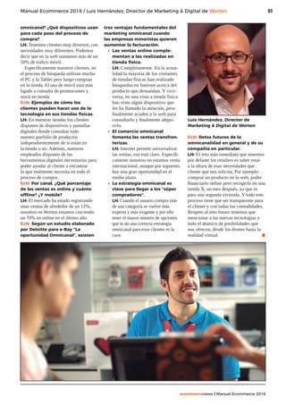 51
ecommercenews | Manual Ecommerce 2018
Manual Ecommerce 2018 / Luis Hernández, Director de Marketing  Digital de Worten
omnicanal? ¿Qué dispositivos usan
para cada paso del proceso de
compra?
LH: Tenemos clientes muy diversos, con
necesidades muy diferentes. Podemos
decir que en la web sumamos más de un
50% de tráfico móvil.
Específicamente nuestros clientes, en
el proceso de búsqueda utilizan mucho
el PC y la Tablet pero luego compran
en la tienda. El uso de móvil está más
ligado a consulta de promociones y
stock en tienda.
EcN: Ejemplos de cómo los
clientes pueden hacer uso de la
tecnología en sus tiendas físicas.
LH: En nuestras tiendas los clientes
disponen de dispositivos y pantallas
digitales donde consultar todo
nuestro porfolio de productos
independientemente de si están en
la tienda o no. Además, nuestros
empleados disponen de las
herramientas digitales necesitarías para
poder ayudar al cliente a encontrar
lo que realmente necesita en todo el
proceso de compra.
EcN: Por canal. ¿Qué porcentaje
de las ventas es online y cuánto
offline? ¿Y mobile?
LH: El mercado ha estado registrando
unas ventas de alrededor de un 12%,
nosotros en Worten estamos creciendo
un 70% en online en el último año.
EcN: Según un estudio elaborado
por Deloitte para e-Bay “La
oportunidad Omnicanal”, existen
tres ventajas fundamentales del
marketing omnicanal cuando
las empresas minoristas quieren
aumentar la facturación:
•	 Las ventas online comple-
mentan a las realizadas en
tienda física.
LH: Completamente. En la actua-
lidad la mayoría de los visitantes
de tiendas físicas han realizado
búsquedas en Internet acerca del
producto que demandan. Y vice-
versa, en una vista a tienda física
han visto algún dispositivo que
les ha llamado la atención, pero
finalmente acuden a la web para
consultarlo y finalmente adqui-
rirlo.
•	 El comercio omnicanal
fomenta las ventas transfron-
terizas.
LH: Internet permite universalizar
las ventas, eso está claro. Específi-
camente nosotros no estamos venta
internacional, aunque por supuesto,
hay una gran oportunidad en el
medio plazo.
•	 La estrategia omnicanal es
clave para llegar a los “súper
compradores”.
LH: Cuando el usuario compra más
de una categoría se vuelve más
experto y más exigente y por ello
tener el mayor número de opciones
que te da una correcta estrategia
omnicanal para esos clientes es la
cave.
Luis Hernández, Director de
Marketing  Digital de Worten
EcN: Retos futuros de la
omnicanalidad en general y de su
compañía en particular.
LH: El reto más inmediato que tenemos
por delante los retailers es saber estar
a la altura de esas necesidades que
cliente que nos solicita, Por ejemplo:
comprar un producto en la web, poder
financiarlo online pero recogerlo en una
tienda X, un mes después, ya que es
para una segunda vivienda. Y todo este
proceso tiene que ser transparente para
el cliente y con todas las comodidades.
Respeto al reto futuro tenemos que
mencionar a las nuevas tecnologías y
todo el abanico de posibilidades que
nos ofrecen, desde los drones hasta la
realidad virtual. .
 