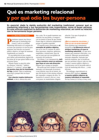 52
ecommercenews | Manual Ecommerce 2018
Manual Ecommerce 2018 / Formación ICEMD
Texto: David Henche Jiménez
P
ermíteme repasar muy breve-
mente qué es marketing rela-
cional y cuál es su utilidad.
Marketing relacional es el conjunto de
acciones que ponemos en marcha para
mantener una relación con nuestro
público objetivo, en lugar de mantener
simplemente un contacto.
Es una definición un poco simple,
pero define suficientemente algunos de
los temas de los que quiero hablar en las
próximas líneas.
Déjame llamar tu atención sobre
los términos “relación”, “público
objetivo” y “contacto”, porque son
los puntos clave de mi manifiesto
de hoy, titulado “Qué es marketing
relacional y porqué odio los buyer
persona”.
Una relación implica bidireccio-
nalidad, es decir, interacción entre
dos o más. No se puede mantener una
relación con una piedra, ni tampoco
con un muerto (a pesar de que Aramis
Fuster diga lo contrario) simplemente
porque no pueden responder.
El segundo punto interesante es el
concepto de público objetivo,
que no es sino el conjunto de indivi-
duos (personas, empresas, gobiernos,
empleados o instituciones, pero de
uno en uno) que son susceptibles de
consumir mis productos.
Por último, y en contraposición, defi-
nimos contacto como un estímulo
que fluye en una sola dirección.
Déjame que te ponga un ejemplo.
Recuerdo que hace tiempo le enviaba
mensajes con demasiada recurrencia
a una señorita, muy de mi interés, sin
que ella hiciera el más mínimo esfuerzo
por responder a ninguno de ellos. Yo
mantenía el contacto, ella no y, muy
a mi pesar, no manteníamos ninguna
relación. Creo que el ejemplo es
bastante gráfico.
¿Qué es marketing relacional, y
cómo se usa un buyer persona?
Estos términos que comentamos
ejemplifican la diferencia entre el
antiguo marketing y lo que es
marketing relacional, y lo que nece-
sitamos para mantener relaciones, y no
contactos. Mensajes personalizados,
mensajes adaptados, mensajes que
motivan respuesta, que la incentivan,
que nos permiten conocer cada vez más
y mejor a nuestro público objetivo y
comunicarnos con él, haciendo todo el
ciclo de marketing más eficaz… y más
eficiente.
Sin embargo, especialmente en
entornos B2C masivos, conocer
a nuestro público objetivo de
manera individual es imposible.
No hay forma (o si la hay es muy cara)
Qué es marketing relacional
y por qué odio los buyer-persona
Es esencial, dada la rápida evolución del marketing tradicional, conocer qué es
marketing relacional y sus herramientas más importantes, como el buyer persona.
En este artículo explicaré la definición de marketing relacional, así como su relación
con la herramienta buyer persona.
 