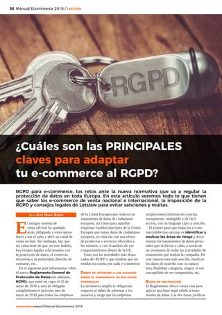 56
ecommercenews | Manual Ecommerce 2018
Manual Ecommerce 2018 / Letslaw
Texto: José María Baños
E
l antiguo sistema de
venta off-line ha quedado
atrás, obligando a estos opera-
dores a dar el salto y abrir un canal de
venta on-line. Sin embargo, hay que
ser consciente de que, en este ámbito,
hay riesgos legales relacionados con
la protección de datos, el comercio
electrónico, la publicidad, derecho de
consumo, etc.
En el siguiente post informamos sobre
el nuevo Reglamento General de
Protección de Datos (en adelante,
RGPD), que entró en vigor el 25 de
mayo de 2016 y será de obligado
cumplimiento el próximo mes de
mayo de 2018 para todos las empresas
de la Unión Europea que realicen un
tratamiento de datos de ciudadanos
europeos, así como para aquellas
empresas establecidas fuera de la Unión
Europea que tratan datos de ciudadanos
europeos, en relación con una oferta
de productos o servicios ofrecidos a
los mismos, o con el análisis de sus
comportamientos dentro de la UE.
Estas son las novedades más desta-
cadas del RGPD y que tendrán que ser
tenidas en cuenta por cada e-commerce:
Deber de informar a los usuarios
sobre el tratamiento de sus datos
personales
La normativa amplía la obligación
respecto al deber de informar a los
usuarios y exige que las empresas
proporcionen información concisa,
transparente, inteligible y de fácil
acceso, con un lenguaje claro y sencillo.
El primer paso que todas los e-com-
mercedeberían ejecutar es identificar y
analizar las áreas de riesgo y docu-
mentar los tratamientos de datos perso-
nales que se llevan a cabo, a través de
un inventario de todas las actividades de
tratamiento que realiza la compañía. De
esta manera será más sencillo clasificar
los datos de acuerdo con: su natura-
leza, finalidad, categoría, origen, si son
susceptibles de ser compartidos, etc.
Bases de legitimación
El Reglamento ofrece varias vías para
aplicar una base legal sólida al trata-
miento de datos. Las dos bases jurídicas
¿Cuáles son las PRINCIPALES
claves para adaptar
tu e-commerce al RGPD?
RGPD para e-commerce, los retos ante la nueva normativa que va a regular la
protección de datos en toda Europa. En este artículo veremos todo lo que tienen
que saber los e-commerce de venta nacional e internacional, la imposición de la
RGPD y consejos legales de Letslaw para evitar sanciones y multas.
 