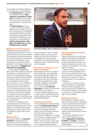 57
ecommercenews | Manual Ecommerce 2018
Manual Ecommerce 2018 / José María Baños, Socio Fundador de Letslaw
más utilizadas en el entorno digital son
el consentimiento y el interés legítimo.
•	 El consentimiento es reforzado
por el RGPD y ha de ser libre,
específico, informado e inequí-
voco, consistiendo en una declara-
ción o una clara acción afirmativa,
no admitiéndose el consentimiento
tácito.
•	 El interés legítimo en el que
se ampara el tratamiento de datos
deberá constar de forma clara como
base de legitimación que habilita el
tratamiento de datos en la política
de privacidad, cumpliendo así con
el principio de transparencia, que
en todo caso, el aviso deberá ser
conciso, transparente, inteli-
gible y de fácil acceso, con un
lenguaje claro y sencillo.
Delegado de protección de datos
El RGPD mantiene las nociones de
«responsable del tratamiento» y «encar-
gado del tratamiento» que se encuentran
en la legislación actual de protección de
datos, para distinguir entre las diferentes
funciones que desempeñan las orga-
nizaciones en el tratamiento de datos
personales. Sin embargo, introduce una
figura nueva que es el Delegados de
Protección de Datos(DPD).
La nueva figura del Delegado de
Protección de Datos (DPO) se encargará
de garantizar el cumplimiento de la
normativa en determinados supuestos.
Entre las principales funciones del DPO
se encuentran asesorar a las empresas
y sus trabajadores sobre el cumpli-
miento normativo y actuar como punto
de contacto entre estos y la Agencia
Española de Protección de Datos, en
caso de consultas en materia de protec-
ción de datos. El DPO puede ser, sin ir
más lejos, un trabajador de la entidad
o un consultor externo, encargado de
comprobar y registrar el tratamiento que
se realiza de los datos personales dentro
de la organización.
Esta figura será obligatoria para
aquellas empresas que realicen trata-
mientos que requieran una observación
habitual y sistemática de los usuarios
a gran escala o cuando se lleve a cabo
un tratamiento a gran escala de datos
sensibles.
Nuevos derechos
Por lo que se refiere a los derechos
del titular, el RGPD amplía los
derechos con la limitación de trata-
miento a los datos indispensables para
prestar un servicio y una vez acabado
tendrán que dejar de utilizarlos, pero
también con el derecho al olvido o a
la portabilidad de datos para poder
recuperarlos en un formato que permita
transferirlos a otro responsable de trata-
miento designado.
Obligación de notificación de las
brechas de seguridad
Otra modificación relevante consiste en
que el RGPD exige a los responsables
del tratamiento que hayan sufrido una
infracción que suponga un daño para
el individuo, como robo de identidad o
violación de la seguridad de los datos
personales, notifiquen a su Autoridad
de Protección de Datos. Esto es lo
que se conoce como brechas de
seguridad,que pueden tener importantes
consecuencias, por lo tanto, los
e-commerce deben asegurarse de poner
en marcha todos los procedimientos que
permitan detectar, informar e investigar
una brecha de seguridad.
La Evaluación de Impacto
Los responsables del tratamiento deberán
realizar una Evaluación de Impacto
sobre la Protección de Datos antes de
iniciar los tratamientos que puedan
suponer un alto riesgo para los derechos
y libertades de los interesados.
En concreto será obligatoria en la evalua-
ción sistemática y exhaustiva de aspectos
personales, como la elaboración de
perfiles y sobre cuya base se toman deci-
siones y en el tratamiento a gran escala
de las categorías especiales de datos.
Relación responsable-encargado
del tratamiento
Suele ser habitual que los e-commerce
trabajen con empresas de hosting que
lleven a cabo el almacenamiento de
los datos personales de usuarios o con
empresas de logística que realicen las
entregas de los productos en los domici-
lios de los usuarios
Dado que estas empresas tienen que
acceder a los datos personales de los
usuarios para la prestación de los servi-
cios contratados, los e-commerce deben
formalizar un contrato con cada una
de estas empresas como encargadas de
tratamiento.
A través de este contrato, el encar-
gado de tratamiento se comprometerá
a utilizar los datos personales de los
usuarios conforme las finalidades que
el e-commerce indique y a no aplicarlos
o utilizarlos con un fin distinto al que
figure en dicho contrato.
Régimen sancionador
El RGPD aplica un régimen sancio-
nador mucho más estricto, aumentando
de forma considerable las sanciones. En
concreto, el importe de las sanciones
podrá llegar a alcanzar los 20 millones
de euros o el 4% del volumen de
negocios total anual del ejercicio finan-
ciero anterior.
Si aún no has adaptado tu e-com-
merce al RGPD puedes contactar
con los Abogados de Protección
de Datos de Letslaw, un despacho
especializado en protección de datos y
derecho digital. .
José María Baños, Socio Fundador de Letslaw.
 