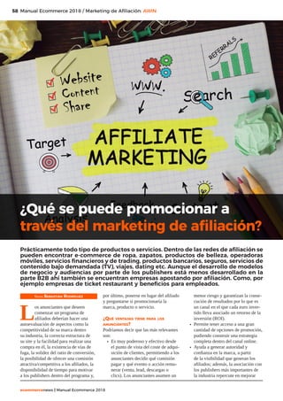 58
ecommercenews | Manual Ecommerce 2018
Manual Ecommerce 2018 / Marketing de Afiliación: AWIN
Texto: Sebastián Rodríguez
L
os anunciantes que deseen
comenzar un programa de
afiliados deberían hacer una
autoevaluación de aspectos como la
competitividad de su marca dentro
su industria, la correcta estructura de
su site y la facilidad para realizar una
compra en él, la existencia de vías de
fuga, la solidez del ratio de conversión,
la posibilidad de ofrecer una comisión
atractiva/competitiva a los afiliados, la
disponibilidad de tiempo para motivar
a los publishers dentro del programa y,
por último, ponerse en lugar del afiliado
y preguntarse si promocionaría la
marca, producto o servicio.
¿Qué ventajas tiene para los
anunciantes?
Podríamos decir que las más relevantes
son:
•	 Es muy poderoso y efectivo desde
el punto de vista del coste de adqui-
sición de clientes, permitiendo a los
anunciantes decidir qué comisión
pagar y qué evento o acción remu-
nerar (venta, lead, descargas o
clics). Los anunciantes asumen un
menor riesgo y garantizan la conse-
cución de resultados por lo que es
un canal en el que cada euro inver-
tido lleva asociado un retorno de la
inversión (ROI).
•	 Permite tener acceso a una gran
cantidad de opciones de promoción,
pudiendo construir una estrategia
completa dentro del canal online.
•	 Ayuda a generar autoridad y
confianza en la marca, a partir
de la visibilidad que generan los
afiliados; además, la asociación con
los publishers más importantes de
la industria repercute en mejorar
¿Qué se puede promocionar a
través del marketing de afiliación?
Prácticamente todo tipo de productos o servicios. Dentro de las redes de afiliación se
pueden encontrar e-commerce de ropa, zapatos, productos de belleza, operadoras
móviles, servicios financieros y de trading, productos bancarios, seguros, servicios de
contenido bajo demandada (TV), viajes, dating etc. Aunque el desarrollo de modelos
de negocio y audiencias por parte de los publishers está menos desarrollado en la
parte B2B ahí también se encuentran empresas apostando por afiliación. Como, por
ejemplo empresas de ticket restaurant y beneficios para empleados.
 