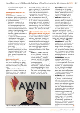 59
ecommercenews | Manual Ecommerce 2018
Manual Ecommerce 2018 / Sebastián Rodriguez, Affiliate Marketing Advisor  Ambassador de AWIN
su posicionamiento respecto a los
consumidores.
¿Qué beneficios tienen para los
afiliados?
Para las empresas o individuos que
deciden entrar dentro de la industria del
marketing de afiliación también existen
los siguientes beneficios:
•	 Supone una forma sencilla de
monetizar y sacar rendimiento a
los contenidos que generan para
sus audiencias. En muchos casos,
la rentabilidad que obtienen de sus
espacios es superior a la que pueden
conseguir a través de la red de
display de Google, programática o
real time bidding.
•	 La asociación con marcas o anun-
ciantes que son afines con sus
audiencias les permite fidelizarlos
y conectar mejor con su público
mediante contenidos exclusivos u
ofertas no accesibles a través de
otros canales.
•	 Es un modelo democrático en el
que los afiliados deciden qué anun-
ciantes promocionar, en base a las
condiciones ofrecidas. Del mismo
modo, pueden elegir cuándo dejar
de hacerlo.
¿Existen desventajas?
Más que desventajas, existen algunos
retos que los anunciantes que deseen
iniciarse dentro del marketing de afilia-
ción deben considerar para poder tener
éxito.
A diferencia de otras formas de
promoción o canales, el marketing de
afiliación no admite tener una generar
ventas inmediatamente. Es necesario
disponer de recursos y dedicación para
liderar y motivar a la red de publishers,
definir y desarrollar los términos y
condiciones del programa y reclutar
constantemente nuevos afiliados.
Se debe prestar atención a los publi-
sher que son admitidos dentro del
programa para mantenernos alejados
de los no éticos, como los Adwares o
parasites que, además de perjudicar al
resto de afiliados dentro del programa,
pueden añadir un coste para los anun-
ciantes sin que hayan generado ninguna
influencia en la generación de ventas.
¿Qué consejos se deben seguir para
aprovechar al máximo esta opción?
Para el éxito, es importante seleccionar
un buen partner con el que poner en
marcha el programa de afiliados. En
este sentido, la opción más viable es
aprovechar las redes de afiliación que
ya cuentan con una base de publishers
creada, con lo que el reclutamiento se
hace mucho más rápido. Para selec-
cionar una red de afiliados, siempre
debemos considerar 5 factores impor-
tantes:
•	 La ética y calidad de la red:
es muy importante trabajar con
una red ética, con procesos y acti-
vidades orientadas a prevenir y
mantener fuera de la red el fraude
que pueden provocar los Adware,
spyware o parasites.
•	 Capacidad técnica: valorar qué
herramientas y tecnología ofrecen
tanto para los anunciantes como
para los publishers. Por ejemplo,
qué tipo de creatividades se pueden
gestionar a través de las plata-
formas, feeds de cupones, etc.
•	 Popularidad: siempre conviene
colaborar con una red que sea
querida y valorada por los afiliados.
Además, puede ser orientativo el
porfolio de anunciantes que ya
trabajan con la red de afiliados.
•	 Soporte: evalúa qué tipo de
soporte va a proporcionar la red al
programa, en relación al servicio;
valorando su involucración en
tareas complejas del programa,
como el reclutamiento de nuevos
publisher, optimizaciones y comu-
nicaciones dentro de la red.
Además de la elección de la red de
afiliados, para asegurar el éxito de cual-
quier programa de afiliados, cualquier
anunciante debería atender y desarro-
llar tareas vinculadas con los 5 pilares
básicos de la gestión de un programa:
•	 Definición de los TCs para
el programa: es la base de la
relación con los publishers, ya que
el anunciante en estos términos
define lo que se permite y lo que
no, dentro del programa. Un grave
error de los anunciantes es no tener
unos TCs claros y bien definidos
y pretender que los afiliados actúen
según unas normas que nadie les ha
comunicado.
•	 Reclutamiento: es la tarea
constante de atraer nuevos
publishers dentro del programa.
Para ello es importante realizar una
buena campaña de comunicación
en medios del sector online, estar
presente en directorios para afil-
iados o desarrollar un apartado
dentro de tu propia web dedicada
a explicar tu programa e invitar a
cualquier publisher a unirse.
•	 Activación: con el reclutamiento
no se acaba todo, es necesario que
los afiliados activen sus affiliate
links en el menor tiempo posible
para comenzar a generar resultados.
Muchos anunciantes dan incentivos
concretos por activar los affiliate
links en la primera hora desde que
son aceptados dentro del programa.
•	 Comunicación: la comunicación
con los publishers es esencial y,
además, ésta debe ser personalizada
y facilitarles la tarea de promo-
cionar la marca, en la medida de
lo posible. Hay que recordar que
un programa de afiliación no se
gestiona por sí solo, sino que, como
cualquier red de ventas, tenemos
que liderarla y motivarla constante-
mente. .Sebastián Rodríguez, New Business Supervisor en Awin.
 