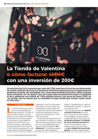 60
ecommercenews | Manual Ecommerce 2018
Manual Ecommerce 2018 / La Tienda de Valentina
Texto: Laura Quelle
L
a tienda de Valentina nació hace
casi tres años impulsada por
razones familiares: “En 2015 mi
madre acababa de superar una enfer-
medad y yo, que trabaja como freelance,
decidí meterme en esto para ayudarle
a salir adelante. Cree una página en
Facebook, invertí 200 euros en un
perchero y en ropa, y saqué algunas
fotos para publicarlas en la red social”.
Y llegó el primer contratiempo. No solo
porque vender en Facebook colgando
imágenes no es tan fácil como parece,
sino porque a esto se le sumaba otro
contratiempo: no tenían página web.
“La gente tenía que fiarse de mandarnos
un mensaje, ingresarnos el dinero y
esperar que le mandáramos su ropa”,
explica la ejecutiva.
En este panorama empresarial, en el
que vendían por Facebook y se comuni-
caban por Whatsapp, decidieron apostar
por un canal de marketing que en ese
momento estaba despuntando: las
influencers. “No podíamos pagarles,
pero gracias a ellas conseguimos
obtener 2-3 pedidos diarios”, explica la
fundadora de la compañía. Y a partir de
aquí, todo fue sumar.
En mayo de ese mismo año, llegaron
a facturar 3.000 euros y con este
hito se marcaron otro nuevo objetivo:
crear una página web; que lanzarían
en septiembre de ese mismo año y que
les llevaría a facturar 1,3 millones
de euros al final de ese ejercicio.
A estas cifras les siguieron cuatro
mudanzas en dos años, una factura-
ción de 4 millones de euros el año
pasado y un 2018 con ganas de batir
La Tienda de Valentina
o cómo facturar 4MM€
con una inversión de 200€
Un perchero de 25 € y prendas por valor de 175€; este fue el inicio de una facturación
de cuatro millones de euros. La Tienda de Valentina comenzó como la mayoría de los
proyectos de éxito, de casualidad, tal y como apunta Beatriz Sánchez, CEO y Gerente
de la compañía. Un ‘sin querer’ que, en cuatro años ha pasado de recibir 2-3 pedidos
al día a gestionar una media de 1.000 pedidos diarios, con picos de hasta 2.500, un
‘sin querer’ que ha hecho que la compañía se haya tenido que mudar cuatro veces
en dos años.
 