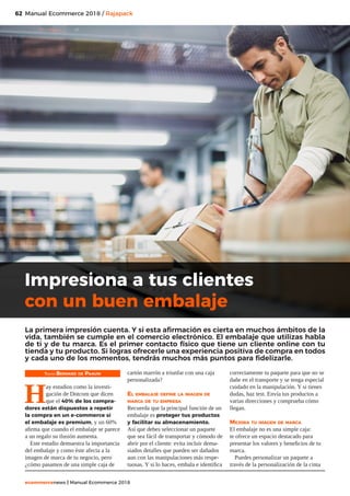 62
ecommercenews | Manual Ecommerce 2018
Manual Ecommerce 2018 / Rajapack
Texto: Bernard de Paauw
H
ay estudios como la investi-
gación de Dotcom que dicen
que el 40% de los compra-
dores están dispuestos a repetir
la compra en un e-commerce si
el embalaje es premium, y un 60%
afirma que cuando el embalaje se parece
a un regalo su ilusión aumenta.
Este estudio demuestra la importancia
del embalaje y como éste afecta a la
imagen de marca de tu negocio, pero
¿cómo pasamos de una simple caja de
cartón marrón a triunfar con una caja
personalizada?
El embalaje define la imagen de
marca de tu empresa
Recuerda que la principal función de un
embalaje es proteger tus productos
y facilitar su almacenamiento.
Así que debes seleccionar un paquete
que sea fácil de transportar y cómodo de
abrir por el cliente: evita incluir dema-
siados detalles que pueden ser dañados
aun con las manipulaciones más respe-
tuosas. Y si lo haces, embala e identifica
correctamente tu paquete para que no se
dañe en el transporte y se tenga especial
cuidado en la manipulación. Y si tienes
dudas, haz test. Envía tus productos a
varias direcciones y comprueba cómo
llegan.
Mejora tu imagen de marca
El embalaje no es una simple caja:
te ofrece un espacio destacado para
presentar los valores y beneficios de tu
marca.
Puedes personalizar un paquete a
través de la personalización de la cinta
Impresiona a tus clientes
con un buen embalaje
La primera impresión cuenta. Y si esta afirmación es cierta en muchos ámbitos de la
vida, también se cumple en el comercio electrónico. El embalaje que utilizas habla
de ti y de tu marca. Es el primer contacto físico que tiene un cliente online con tu
tienda y tu producto. Si logras ofrecerle una experiencia positiva de compra en todos
y cada uno de los momentos, tendrás muchos más puntos para fidelizarle.
 