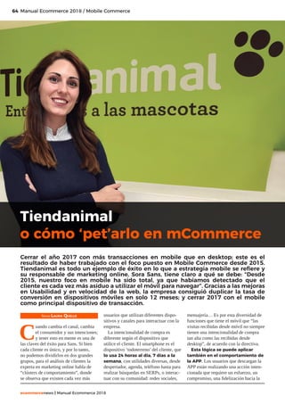 64
ecommercenews | Manual Ecommerce 2018
Manual Ecommerce 2018 / Mobile Commerce
Texto: Laura Quelle
C
uando cambia el canal, cambia
el consumidor y sus intenciones;
y tener esto en mente es una de
las claves del éxito para Sans. Si bien
cada cliente es único, y por lo tanto,
no podemos dividirlos en dos grandes
grupos, para el análisis de clientes la
experta en marketing online habla de
“clústers de comportamiento”, donde
se observa que existen cada vez más
usuarios que utilizan diferentes dispo-
sitivos y canales para interactuar con la
empresa.
La intencionalidad de compra es
diferente según el dispositivo que
utilice el cliente. El smartphone es el
dispositivo ‘todoterreno’ del cliente, que
lo usa 24 horas al día, 7 días a la
semana, con utilidades diversas, desde
despertador, agenda, teléfono hasta para
realizar búsquedas en SERPs, o interac-
tuar con su comunidad: redes sociales,
mensajería… Es por esta diversidad de
funciones que tiene el móvil que “las
visitas recibidas desde móvil no siempre
tienen una intencionalidad de compra
tan alta como las recibidas desde
desktop”, de acuerdo con la directiva.
Esta lógica se puede aplicar
también en el comportamiento de
la APP. Los usuarios que descargan la
APP están realizando una acción inten-
cionada que requiere un esfuerzo, un
compromiso, una fidelización hacia la
Tiendanimal
o cómo ‘pet’arlo en mCommerce
Cerrar el año 2017 con más transacciones en mobile que en desktop; este es el
resultado de haber trabajado con el foco puesto en Mobile Commerce desde 2015.
Tiendanimal es todo un ejemplo de éxito en lo que a estrategia mobile se refiere y
su responsable de marketing online, Sora Sans, tiene claro a qué se debe: “Desde
2015, nuestro foco en mobile ha sido total, ya que habíamos detectado que el
cliente es cada vez más asiduo a utilizar el móvil para navegar”. Gracias a las mejoras
en Usabilidad y en velocidad de la web, la empresa consiguió duplicar la tasa de
conversión en dispositivos móviles en solo 12 meses; y cerrar 2017 con el mobile
como principal dispositivo de transacción.
 