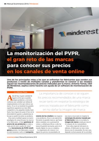 66
ecommercenews | Manual Ecommerce 2018
Manual Ecommerce 2018 / Minderest
Texto: Antonio Tomás
A
día de hoy, la gran cantidad de
lugares en los que se pueden
comprar productos y servicios
conforma una variedad casi infinita de
emplazamientos en los que colocar una
marca. Si ya en su momento las grandes
superficies supusieron un claro filón
competitivo a las pequeñas tiendas fami-
liares, hoy el gran reto pone el foco en la
diversidad de soportes y plataformas en
las que se puede encontrar un producto.
Esta nueva realidad supone un nuevo
paradigma de actuación para las marcas
y los fabricantes. ¿Cómo gestionar el
precio de sus productos en todos y
cada uno de estos canales de venta?
Una herramienta de PVPR intelli-
gence permite a los fabricantes conocer
en todo momento cuál es el comporta-
miento de los retailers con respecto
a sus productos. Esta es una operación
frecuente en grandes marcas, que hasta
ahora contaban con su personal de
ventas y calidad para llevar a cabo las
tareas de gestión necesarias, pero en el
mundo digital, la cosa se complica.
La importancia de conocer si se
siguen los precios recomendados de
una marca recae tanto en respetar la
estrategia de precios trazada por
el fabricante como en no dañar la
imagen de marca creada por esta en
el conjunto de los consumidores.
Esto cobra especial relevancia si,
además, el fabricante no tiene venta
directa con el consumidor. En este caso,
depende exclusivamente de la actividad
La monitorización del PVPR,
el gran reto de las marcas
para conocer sus precios
en los canales de venta online
Uno de los principales retos a los que se enfrentan los fabricantes que venden sus
productos a través de múltiples canales y plataformas es conocer si los retailers
siguen las recomendaciones de precios indicados por la marca. Antonio Tomás, CEO
de Minderest, explica cómo hacerlo con ayuda de un software de monitorización de
PVPR.
La importancia de conocer si se siguen
los precios recomendados de una marca
recae tanto en respetar la estrategia de
precios trazada por el fabricante como
en no dañar la imagen de marca
 