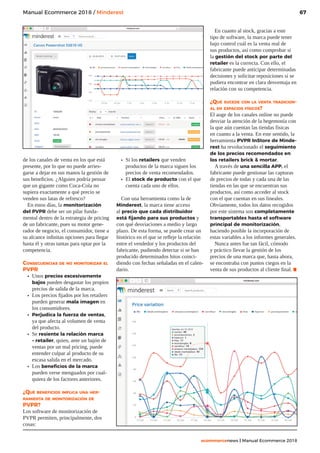 67
ecommercenews | Manual Ecommerce 2018
Manual Ecommerce 2018 / Minderest
de los canales de venta en los que está
presente, por lo que no puede arries-
garse a dejar en sus manos la gestión de
sus beneficios. ¿Alguien podría pensar
que un gigante como Coca-Cola no
supiera exactamente a qué precio se
venden sus latas de refresco?
En estos días, la monitorización
del PVPR debe ser un pilar funda-
mental dentro de la estrategia de pricing
de un fabricante, pues su motor gene-
rador de negocio, el consumidor, tiene a
su alcance infinitas opciones para llegar
hasta él y otras tantas para optar por la
competencia.
Consecuencias de no monitorizar el
PVPR
•	 Unos precios excesivamente
bajos pueden desgastar los propios
precios de salida de la marca.
•	 Los precios fijados por los retailers
pueden generar mala imagen en
los consumidores.
•	 Perjudica la fuerza de ventas,
ya que afecta al volumen de venta
del producto.
•	 Se resiente la relación marca
– retailer, quien, ante un bajón de
ventas por un mal pricing, puede
entender culpar al producto de su
escasa salida en el mercado.
•	 Los beneficios de la marca
pueden verse menguados por cual-
quiera de los factores anteriores.
¿Qué beneficios implica una her-
ramienta de monitorización de
PVPR?
Los software de monitorización de
PVPR permiten, principalmente, dos
cosas:
•	 Si los retailers que venden
productos de la marca siguen los
precios de venta recomendados.
•	 El stock de producto con el que
cuenta cada uno de ellos.
Con una herramienta como la de
Minderest, la marca tiene acceso
al precio que cada distribuidor
está fijando para sus productos y
con qué desviaciones a medio y largo
plazo. De esta forma, se puede crear un
histórico en el que se refleje la relación
entre el vendedor y los productos del
fabricante, pudiendo detectar si se han
producido determinados hitos coinci-
diendo con fechas señaladas en el calen-
dario.
En cuanto al stock, gracias a este
tipo de software, la marca puede tener
bajo control cuál es la venta real de
sus productos, así como comprobar si
la gestión del stock por parte del
retailer es la correcta. Con ello, el
fabricante puede anticipar determinadas
decisiones y solicitar reposiciones si se
pudiera encontrar en clara desventaja en
relación con su competencia.
¿Qué sucede con la venta tradicion-
al en espacios físicos?
El auge de los canales online no puede
desviar la atención de la hegemonía con
la que aún cuentan las tiendas físicas
en cuanto a la venta. En este sentido, la
herramienta PVPR InStore de Minde-
rest ha revolucionado el seguimiento
de los precios recomendados en
los retailers brick  mortar.
A través de una sencilla APP, el
fabricante puede gestionar las capturas
de precios de todas y cada una de las
tiendas en las que se encuentran sus
productos, así como acceder al stock
con el que cuentan en sus lineales.
Obviamente, todos los datos recogidos
por este sistema son completamente
transportables hasta el software
principal de monitorización,
haciendo posible la incorporación de
estas variables a los informes generales.
Nunca antes fue tan fácil, cómodo
y práctico llevar la gestión de los
precios de una marca que, hasta ahora,
se encontraba con puntos ciegos en la
venta de sus productos al cliente final..
 