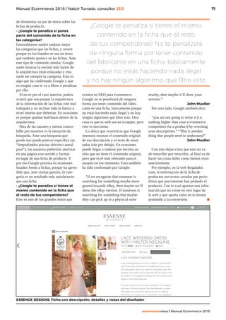 71
ecommercenews | Manual Ecommerce 2018
Manual Ecommerce 2018 / Natzir Turrado, consultor SEO
de desmontar un par de mitos sobre las
fichas de producto.
- ¿Google te penaliza si pones
parte del contenido de la ficha en
las categorías?
Generalmente suelen rankear mejor
las categorías que las fichas, y ocurre
porque en los listados se usa un texto
que también aparece en las fichas. Ante
este tipo de contenido similar, Google
suele mostrar la versión más fuerte de
la arquitectura (más enlazada) y esta
suele ser siempre la categoría. Esto es
algo que ha confirmado Google y que
en ningún caso te va a filtrar o penalizar
por ello.
Si no es por el caso anterior, podría
ocurrir que sea porque la arquitectura
de la información de las fichas esté mal
trabajada y no reciban toda la fuerza a
nivel interno que deberían. En ocasiones
es porque quedan huérfanas dentro de la
arquitectura.
Otra de las razones y menos contro-
lable por nosotros es la intención de
búsqueda. Ante una búsqueda que
puede nos puede parecer específica (ej:
“limpiafondos piscina eléctrico astral-
pool”), los usuarios preferirán aterrizar
en una página con surtido y facetas
en lugar de una ficha de producto. Y
por eso Google prioriza en ocasiones
listados frente a fichas, porque ha apren-
dido que, ante ciertas queries, la cate-
goría es un resultado más satisfactorio
que una ficha.
- ¿Google te penaliza si tienes el
mismo contenido en la ficha que
el resto de tus competidores?
Esto es uno de los grandes mitos que
ESSENCE DESIGNS: Ficha con descripción, detalles y notas del diseñador
¿Google te penaliza si tienes el mismo
contenido en la ficha que el resto
de tus competidores? No te penalizará
de ninguna forma por tener contenido
del fabricante en una ficha, básicamente
porque no estás haciendo nada ilegal
y no hay ningún algoritmo que filtre esto
existen en SEO para ecommerce.
Google no te penalizará de ninguna
forma por tener contenido del fabri-
cante en una ficha, básicamente porque
no estás haciendo nada ilegal y no hay
ningún algoritmo que filtre esto. Otra
cosa es que tu web sea un scrapper, pero
esto es otro tema.
Lo único que ocurrirá es que Google
intentará mostrar el contenido original
de esa descripción y el resto de resul-
tados irán por debajo. En ocasiones
puede llegar a rankear por encima un
sitio que no tiene el contenido original,
pero que es el más relevante para el
usuario en ese momento. Esto también
ha sido confirmado por Google:
“If we recognize that someone is
searching for something maybe more
geared towards eBay, then maybe we’ll
show the eBay version. If someone is
searching for something that maybe
they can pick up in a physical store
nearby, then maybe it’ll show your
version.”
John Mueller
Por otro lado, Google también dice:
“you are not going to solve it [i.e.
ranking higher than your e-commerce
competitors for a product] by rewriting
your descriptions.” “That is another
thing that people need to understand”
John Mueller
Con esto dejan claro que esto no va
de reescribir por reescribir, al final va de
hacer las cosas útiles como hemos visto
anteriormente.
Por ejemplo, en la web Regalador.
com, la información de la ficha de
productos son textos creados por perio-
distas que previamente han probado el
producto. Con lo cual aportan una infor-
mación que no existe en otro lugar de
la web y que aporta valor en sí misma
ayudando a la conversión. .
 