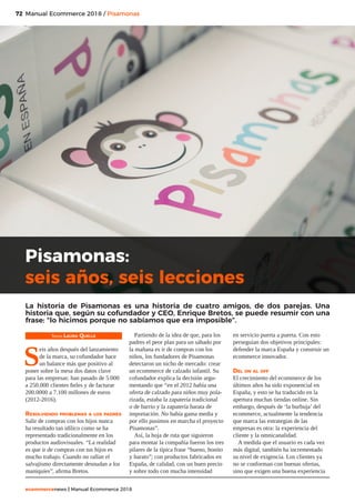 72
ecommercenews | Manual Ecommerce 2018
Manual Ecommerce 2018 / Pisamonas
Texto: Laura Quelle
S
eis años después del lanzamiento
de la marca, su cofundador hace
un balance más que positivo al
poner sobre la mesa dos datos clave
para las empresas: han pasado de 5.000
a 250.000 clientes fieles y de facturar
200.0000 a 7.100 millones de euros
(2012-2016).
Resolviendo problemas a los padres
Salir de compras con los hijos nunca
ha resultado tan idílico como se ha
representado tradicionalmente en los
productos audiovisuales. “La realidad
es que ir de compras con tus hijos es
mucho trabajo. Cuando no rallan el
salvajismo directamente desnudan a los
maniquíes”, afirma Bretos.
Partiendo de la idea de que, para los
padres el peor plan para un sábado por
la mañana es ir de compras con los
niños, los fundadores de Pisamonas
detectaron un nicho de mercado: crear
un ecommerce de calzado infantil. Su
cofundador explica la decisión argu-
mentando que “en el 2012 había una
oferta de calzado para niños muy pola-
rizada, estaba la zapatería tradicional
o de barrio y la zapatería barata de
importación. No había gama media y
por ello pusimos en marcha el proyecto
Pisamonas”.
Así, la hoja de ruta que siguieron
para montar la compañía fueron los tres
pilares de la típica frase “bueno, bonito
y barato”; con productos fabricados en
España, de calidad, con un buen precio
y sobre todo con mucha intensidad
en servicio puerta a puerta. Con esto
perseguían dos objetivos principales:
defender la marca España y construir un
ecommerce innovador.
Del on al off
El crecimiento del ecommerce de los
últimos años ha sido exponencial en
España, y esto se ha traducido en la
apertura muchas tiendas online. Sin
embargo, después de ‘la burbuja’ del
ecommerce, actualmente la tendencia
que marca las estrategias de las
empresas es otra: la experiencia del
cliente y la omnicanalidad.
A medida que el usuario es cada vez
más digital, también ha incrementado
su nivel de exigencia. Los clientes ya
no se conforman con buenas ofertas,
sino que exigen una buena experiencia
Pisamonas:
seis años, seis lecciones
La historia de Pisamonas es una historia de cuatro amigos, de dos parejas. Una
historia que, según su cofundador y CEO, Enrique Bretos, se puede resumir con una
frase: “lo hicimos porque no sabíamos que era imposible”.
 