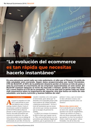 74
ecommercenews | Manual Ecommerce 2018
Manual Ecommerce 2018 / BULEVIP
Texto: Laura Quelle
A
sí nació la compañía en el año
2013, especializada en nutri-
ción deportiva para ciclistas,
running, triatlon y fitness. Corría el
mes de junio cuando los fundadores
de BULEVIP decidieron dejar de
plasmar su idea en papel y ponerse en
marcha, buscando proveedores que
creyeran en su proyecto. Así, arran-
caron está aventura con un catálogo de
144 productos orientados a deportistas
profesionales de aire libre. El éxito fue
rotundo e inmediato, tal y como apunta
el entrevistado, quien afirma que “la
demanda crecía imparable porque nadie
tenía productos de calidad orientados
a deportistas profesionales”. Tal fue el
éxito del lanzamiento que ese mismo
año tuvieron que contratar una persona
que se encargara de gestionar los
pedidos.
Lo difícil no es montar el ecommerce,
lo difícil es hacer que la gente crea en
ti: “Nos costó mucho hacerles ver a los
proveedores que habíamos llegado para
quedarnos, que no queríamos dar ‘el
pelotazo’ e irnos, y que con nosotros
no iban a devaluar su marca; sino
que buscábamos hacerles crecer con
nosotros”.
Nuevos años, nuevos retos
Con la entrada del nuevo año llegó
un nuevo reto: ampliar el catálogo e
introducir otro tipo de complementos.
“Nuestro eje central es el cliente, y
ellos nos fueron asesorando sobre lo
que querían. La clave fue escuchar al
cliente y darle lo que quería”, afirma
Fernández. Uno de los hitos más
“La evolución del ecommerce
es tan rápida que necesitas
hacerlo instantáneo”
En una estructura social cada vez más sedentaria, el afán por el fitness y el estilo de
vida saludable está creciendo. Según datos proporcionados por Javier Fernández,
CTO de BULEVIP, el 90% de la población desearía perder al menos un kilo de peso; y
esto ha acarreado el crecimiento de las empresas especializadas en este sector. En
BULEVIP supieron detectar el nicho de mercado a tiempo, yendo un paso más allá,
tal y como explica el CTO de la compañía: “Ya no es solo que la gente cada vez tiene
más consciencia sobre la importancia del deporte; sino que busca un estilo de vida
saludable, una buena nutrición y buenos hábitos de vida”.
 