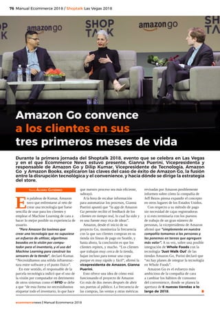 76
ecommercenews | Manual Ecommerce 2018
Manual Ecommerce 2018 / Shoptalk Las Vegas 2018
Texto: Álvaro Gutiérrez
E
n palabras de Kumar, Amazon
tuvo que enfrentarse al reto de
crear una tecnología que fuese
sencilla de usar para los clientes y
emplear el Machine Learning de cara a
hacer lo mejor posible su experiencia de
usuario.
“Para Amazon Go tuvimos que
crear una tecnología que no supusiese
un esfuerzo de utilizar, algoritmos
basados en la visión por compu-
tador para el inventario, y el uso del
Machine Learning para construir los
sensores de la tienda”, declaró Kumar.
“Necesitábamos una sólida infraestruc-
tura entre software y el punto físico”.
En este sentido, el responsable de la
parcela tecnológica indicó que el uso de
la visión por computador en detrimento
de otros sistemas como el RFID se debe
a que “de esta forma no necesitábamos
etiquetar todo el inventario, lo que hace
que nuestro proceso sea más eficiente,
subrayó.
A la hora de recabar información
para automatizar los procesos, Gianna
Puerini apuntó que “la app de Amazon
Go permite recibir el feedback de los
clientes en tiempo real, lo cual ha sido y
es una fuente muy rica de ideas”.
Amazon, desde el inicio de su
proyecto Go, monitoriza la frecuencia
con la que sus clientes compran en su
tienda sin líneas de pago en Seattle, y
hasta ahora, la conclusión es que los
clientes repiten, y mucho. “Los clientes
que trabajan muy cerca de la tienda,
bajan incluso para tomar una copa
porque es muy rápido y fácil”, afirmó la
vicepresidenta de Amazon, Gianna
Puerini.
Esto ofrece una idea de cómo está
funcionando el proyecto de Amazon
Go más de dos meses después de abrir
sus puertas al público. La frecuencia de
las compras, las ventas y otras métricas
revisadas por Amazon posiblemente
informen sobre cómo la compañía de
Jeff Bezos piensa expandir el concepto
en otros lugares de los Estados Unidos.
Con respecto a su método de pago
sin necesidad de cajas registradoras
y si esto terminaría con los puestos
de trabajo de un gran número de
personas, la vicepresidenta de Amazon
afirmó que “simplemente en nuestra
compañía tomamos a las personas y
las ponemos en tareas que agreguen
más valor”. A su vez, sobre una posible
integración de Whole Foods con la
tecnología ‘Just Walk Out’ de las
tiendas Amazon Go, Purini declaró que
“no hay planes de integrar la tecnología
en Whole Foods”.
Amazon Go es el esfuerzo más
ambicioso de la compañía de cara
a cambiar los hábitos de consumo
del convenience, donde se planea la
apertura de 6 nuevas tiendas a lo
largo de 2018. .
Amazon Go convence
a los clientes en sus
tres primeros meses de vida
Durante la primera jornada del Shoptalk 2018, evento que se celebra en Las Vegas
y en el que Ecommerce News estuvo presente, Gianna Puerini, Vicepresidenta y
responsable de Amazon Go y Dilip Kumar, Vicepresidente de Tecnología, Amazon
Go y Amazon Books, explicaron las claves del caso de éxito de Amazon Go, la fusión
entre la disrupción tecnológica y el convenience, y hacia dónde se dirige la estrategia
del store.
 