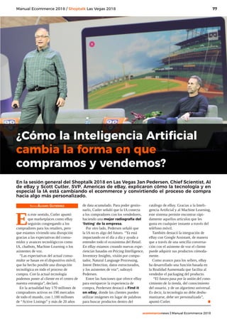77
ecommercenews | Manual Ecommerce 2018
Manual Ecommerce 2018 / Shoptalk Las Vegas 2018
Texto: Álvaro Gutiérrez
E
n este sentido, Cutler apuntó
que marketplaces como eBay
seguirán congregando a los
compradores para los retailers, pero
que estamos viviendo una disrupción
gracias a las expectativas del consu-
midor y avances tecnológiccos como
IA, chatbots, Machine Learning o los
asistentes de voz.
“Las expectativas del actual consu-
midor se basan en el dispositivo móvil,
que ha hecho posible una disrupción
tecnológica en todo el proceso de
compra. Con la actual tecnología
podemos poner al cliente en el centro de
nuestra estrategia”, declaró.
En la actualidad hay 170 millones de
compradores activos en 190 mercados
de todo el mundo, con 1.100 millones
de “Active Listings” y más de 20 años
de data acumulado. Para poder gestio-
narlo, Cutler señaló que la IA conecta
a los compradores con los vendedores,
haciendo una mejor radiografía del
‘listing’ de la empresa.
Por otro lado, Pedersen señaló que
la IA no es algo del futuro. “Ya está
impactando en el día a día y ayuda a
entender todo el ecosistema del Retail.
En eBay estamos creando nuevas expe-
riencias basadas en Pricing Intelligence,
Inventory Insights, visión por compu-
tador, Natural Language Processing,
Intent Detection, datos estructurados,
y los asistentes de voz”, subrayó
Pedersen.
Entre las funciones que ofrece eBay
para enriquecer la experiencia de
compra, Perdersen destacó a Find it
on eBay, donde los clientes pueden
utilizar imágenes en lugar de palabras
para buscar productos dentro del
catálogo de eBay. Gracias a la Inteli-
gencia Artificial y al Machine Learning,
este sistema permite encontrar rápi-
damente aquellos artículos que les
gusta en cualquier instante a través del
teléfono móvil.
También destacó la integración de
eBay con Google Assistant, de manera
que a través de una sencilla conversa-
ción con el asistente de voz el cliente
puede adquirir sus productos cómoda-
mente.
Como avance para los sellers, eBay
ha desarrollado una función basada en
la Realidad Aumentada que facilita al
vendedor el packaging del producto.
“El futuro pasa por la unión del cono-
cimiento de la tienda, del conocimiento
del usuario, y de un algoritmo universal.
Es decir, la tecnología no debe deshu-
manizarse, debe ser personalizada”,
apuntó Cutler. .
¿Cómo la Inteligencia Artificial
cambia la forma en que
compramos y vendemos?
En la sesión general del Shoptalk 2018 en Las Vegas Jan Pedersen, Chief Scientist, AI
de eBay y Scott Cutler, SVP, Americas de eBay, explicaron cómo la tecnología y en
especial la IA está cambiando el ecommerce y convirtiendo el proceso de compra
hacia algo más personalizado.
 