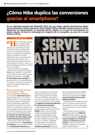 80
ecommercenews | Manual Ecommerce 2018
Manual Ecommerce 2018 / Shoptalk Las Vegas 2018
Texto: Álvaro Gutiérrez
“H
ace 54 años que se fundó
una compañía basada
en la relación con los
clientes y las asociaciones. La digi-
talización de Nike se fundamenta en
conectar a los usuarios con nuestras
marcas a lo largo de los 6 continentes,
donde la tecnología es la visión
global de la marca”, declaró Sussman.
“Pensamos en mobile first y en la
conectividad entre canales. Gracias al
móvil, podemos realizar la visión 1-to-1
que los fundadores buscaban y escalarla
por todo el mundo”.
En este sentido, el Chief Digital
Officer destacó la membresía Nikeplus
Membership, enfocada “a potenciar la
parte emocional de los clientes, nuestro
principal core business”. Con más
de 100 millones de miembros, la
membresía ofrece la conectividad entre
los usuarios y la marca a través de una
atención más personalizada desde el
dispositivo móvil.
Nuevas funciones para enriquecer
la experiencia de compra
Para los miembros de Nikeplus se
creó la función ‘Reserved for you’,
donde el cliente tiene - a través de su
aplicación móvil -, acceso anticipado
a los nuevos productos lanzados por
Nike, la posibilidad de adquirirlos y
recogerlos en las tiendas físicas de la
marca, o a la asistencia a eventos exclu-
sivos orientados al lanzamiento de una
nueva línea de productos. Este servicio
genera, según el Chief Digital Officer,
un número de interacciones con
los clientes 40 veces superior que
a través del canal convencional.
Otra función exclusiva de Nikeplus
que destacó Sussman es ‘Nike Experts
on Demand’, una característica basada
en el conversional commerce que
conecta al cliente con un asesor que
realiza recomendaciones personali-
zadas sobre qué productos comprar
de acuerdo al deporte que practica, o
concertar una cita personalizada con el
asesor en la tienda física. Una estrategia
que duplica la conversión digital en
las ventas del canal online.
Adam Sussman también destacó
durante su ponencia la aplicación móvil
SNKRS, donde se ofrece el mejor
catálogo de zapatillas para hombre
y mujer en Nike Sportswear, Nike
SB, Nike Basketball, Nike Training,
incluídas franquicias populares como
Air Force 1, Air Max, Foamposite
y Jordan. Además, recientemente
se incluyó funciones basadas en la
realidad aumentada para encon-
trar de forma geolocalizada zapatillas
exclusivas de la marca. Una serie de
funciones que ha generado un creci-
miento del 300% del uso de la
aplicación SNKRS.
“El deporte tiene el poder de la inspi-
ración. Creemos en la relación de los
consumidores y de servir a los atletas a
la hora de alcanzar sus metas”, afirmó
Sussman.
En ese sentido, destacó el proceso
de automatización de su fulfilment
center, que logra realizar el proceso
de gestión del pedido en 15 minutos,
muy por debajo de la media de
1 hora y 14 minutos de un ‘pick’
manual. “Estamos operando en el
fulffilment center más avanzado del
mundo”, declaró Steiner. .
¿Cómo Nike duplica las conversiones
gracias al smartphone?
En la segunda jornada del Shoptalk 2018 de Las Vegas, donde Ecommerce News
estuvo presente, Adam Sussman, Chief Digital Officer de Nike, explicó cómo la firma
deportiva ha desarrollado su transformación digital en la que el Smartphone es
pieza angular de toda la estrategia de negocio de la compañía, ya sea en el canal
online o físico.
 