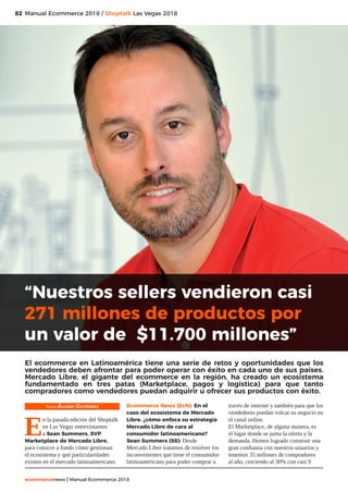82
ecommercenews | Manual Ecommerce 2018
Manual Ecommerce 2018 / Shoptalk Las Vegas 2018
Texto: Álvaro Gutiérrez
E
n la pasada edición del Shoptalk
en Las Vegas entrevistamos
a Sean Summers, SVP
Marketplace de Mercado Libre,
para conocer a fondo cómo gestionan
el ecosistema y qué particularidades
existen en el mercado latinoamericano.
Ecommerce News (EcN): En el
caso del ecosistema de Mercado
Libre, ¿cómo enfoca su estrategia
Mercado Libre de cara al
consumidor latinoamericano?
Sean Summers (SS): Desde
Mercado Libre tratamos de resolver los
inconvenientes que tiene el consumidor
latinoamericano para poder comprar a
través de internet y también para que los
vendedores puedan volcar su negocio en
el canal online.
El Marketplace, de alguna manera, es
el lugar donde se junta la oferta y la
demanda. Hemos logrado construir una
gran confianza con nuestros usuarios y
tenemos 35 millones de compradores
al año, creciendo al 30% con casi 9
“Nuestros sellers vendieron casi
271 millones de productos por
un valor de $11.700 millones”
El ecommerce en Latinoamérica tiene una serie de retos y oportunidades que los
vendedores deben afrontar para poder operar con éxito en cada uno de sus países.
Mercado Libre, el gigante del ecommerce en la región, ha creado un ecosistema
fundamentado en tres patas (Marketplace, pagos y logística) para que tanto
compradores como vendedores puedan adquirir u ofrecer sus productos con éxito.
 