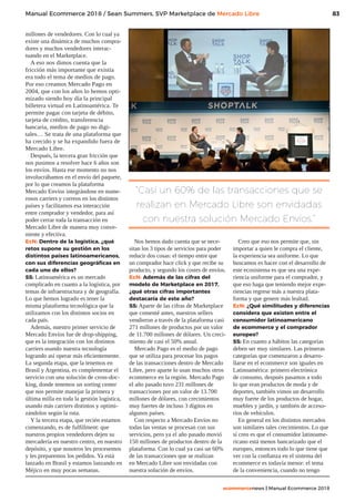 83
ecommercenews | Manual Ecommerce 2018
Manual Ecommerce 2018 / Sean Summers, SVP Marketplace de Mercado Libre
millones de vendedores. Con lo cual ya
existe una dinámica de muchos compra-
dores y muchos vendedores interac-
tuando en el Marketplace.
A eso nos dimos cuenta que la
fricción más importante que existía
era todo el tema de medios de pago.
Por eso creamos Mercado Pago en
2004, que con los años lo hemos opti-
mizado siendo hoy día la principal
billetera virtual en Latinoamérica. Te
permite pagar con tarjeta de débito,
tarjeta de crédito, transferencia
bancaria, medios de pago no digi-
tales… Se trata de una plataforma que
ha crecido y se ha expandido fuera de
Mercado Libre.
Después, la tercera gran fricción que
nos pusimos a resolver hace 6 años son
los envíos. Hasta ese momento no nos
involucrábamos en el envío del paquete,
por lo que creamos la plataforma
Mercado Envíos integrándose en nume-
rosos carriers y correos en los distintos
países y facilitamos esa interacción
entre comprador y vendedor, para así
poder cerrar toda la transacción en
Mercado Libre de manera muy conve-
niente y efectiva.
EcN: Dentro de la logística, ¿qué
retos supone su gestión en los
distintos países latinoamericanos,
con sus diferencias geográficas en
cada uno de ellos?
SS: Latinoamérica es un mercado
complicado en cuanto a la logística, por
temas de infraestructura y de geografía.
Lo que hemos logrado es tener la
misma plataforma tecnológica que la
utilizamos con los distintos socios en
cada país.
Además, nuestro primer servicio de
Mercado Envíos fue de drop-shipping,
que es la integración con los distintos
carriers usando nuestra tecnología
logrando así operar más eficientemente.
La segunda etapa, que la tenemos en
Brasil y Argentina, es complementar el
servicio con una solución de cross-doc-
king, donde tenemos un sorting center
que nos permite manejar la primera y
última milla en toda la gestión logística,
usando más carriers distintos y optimi-
zándolos según la ruta.
Y la tercera etapa, que recién estamos
comenzando, es de fulfillment: que
nuestros propios vendedores dejen su
mercadería en nuestro centro, en nuestro
depósito, y que nosotros les procesemos
y les preparemos los pedidos. Ya está
lanzado en Brasil y estamos lanzando en
Méjico en muy pocas semanas.
Nos hemos dado cuenta que se nece-
sitan los 3 tipos de servicios para poder
reducir dos cosas: el tiempo entre que
un comprador hace click y que recibe su
producto, y segundo los costes de envíos.
EcN: Además de las cifras del
modelo de Marketplace en 2017,
¿qué otras cifras importantes
destacaría de este año?
SS: Aparte de las cifras de Marketplace
que comenté antes, nuestros sellers
vendieron a través de la plataforma casi
271 millones de productos por un valor
de 11.700 millones de dólares. Un creci-
miento de casi el 50% anual.
Mercado Pago es el medio de pago
que se utiliza para procesar los pagos
de las transacciones dentro de Mercado
Libre, pero aparte lo usan muchos otros
ecommerce en la región. Mercado Pago
el año pasado tuvo 231 millones de
transacciones por un valor de 13.700
millones de dólares, con crecimientos
muy fuertes de incluso 3 dígitos en
algunos países.
Con respecto a Mercado Envíos no
todas las ventas se procesan con sus
servicios, pero ya el año pasado movió
150 millones de productos dentro de la
plataforma. Con lo cual ya casi un 60%
de las transacciones que se realizan
en Mercado Libre son envidadas con
nuestra solución de envíos.
Creo que eso nos permite que, sin
importar a quien le compra el cliente,
la experiencia sea uniforme. Lo que
buscamos es hacer con el desarrollo de
este ecosistema es que sea una expe-
riencia uniforme para el comprador, y
que eso haga que teniendo mejor expe-
riencias regrese más a nuestra plata-
forma y que genere más lealtad.
EcN: ¿Qué similitudes y diferencias
considera que existen entre el
consumidor latinoamericano
de ecommerce y el comprador
europeo?
SS: En cuanto a hábitos las categorías
deben ser muy similares. Las primeras
categorías que comenzaron a desarro-
llarse en el ecommerce son iguales en
Latinoamérica: primero electrónica
de consumo, después pasamos a todo
lo que eran productos de moda y de
deportes, también vimos un desarrollo
muy fuerte de los productos de hogar,
muebles y jardín, y también de acceso-
rios de vehículos.
En general en los distintos mercados
son similares tales crecimientos. Lo que
sí creo es que el consumidor latinoame-
ricano está menos bancarizado que el
europeo, entonces todo lo que tiene que
ver con la confianza en el sistema del
ecommerce es todavía menor: el tema
de la conveniencia, cuando no tengo
“Casi un 60% de las transacciones que se
realizan en Mercado Libre son envidadas
con nuestra solución Mercado Envíos.”
 