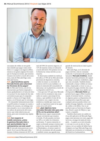 84
ecommercenews | Manual Ecommerce 2018
Manual Ecommerce 2018 / Shoptalk Las Vegas 2018
una tarjeta de crédito no me queda
más remedio que pagar contra reem-
bolso o ir a pagar a un negocio offline,
entonces eso genera algunas fricciones
que en Europa no existen, que nosotros
tratamos de resolver a través del ecosis-
tema, tanto de Mercado Pago como
Mercado Envíos.
EcN: ¿Qué beneficios aporta
Mercado Envíos para solucionar
las fricciones de los pagos?
SS: En Mercado Envíos, otra de las
innovaciones que hemos empezado a
lanzar gradualmente es el tema de retiro
en sucursal. Es otra manera de dar más
conveniencia para que el comprador
pueda ir a buscar en el lugar donde
quiera y en el horario que le convenga.
El consumidor latinoamericano tiene
un perfil similar al europeo en cuanto a
hábitos de consumo, sin embargo está
más atrasado y eso se nota todavía en
los índices de penetración del ecom-
merce, que están todavía muy por
detrás, pero está creciendo muy rápida-
mente.
EcN: Con respecto al
mobile commerce, ¿cómo
lo gestiona Mercado Libre y
qué oportunidades hay en
Latinoamérica con este canal?
SS: El mercado latinoamericano ya es
móvil. En el caso de Mercado Libre,
durante el último trimestre de 2017, en
más del 50% de nuestros negocios, el
51% de nuestras ventas se realizaron
a través del móvil. Por primera vez en
la historia las ventas móviles ya son
mayoría.
Si observamos también las métricas
de tráfico, el 70% de las Mercado Libre
provienen de dispositivos móviles,
y todos los meses va creciendo. El
comercio móvil es una realidad, o al
menos la intención del consumidor de
interactuar con la plataforma a través de
su dispositivo móvil lo es.
Creo que este 51% que tiene Mercado
Libre es de los ecommerce más avan-
zados en cuanto a porcentaje de las
ventas, y que también el resto de los
ecommerce van a seguir con esta
tendencia a medida que vayan avan-
zando su experiencia tanto en las apps
como en la web móvil.
EcN: ¿Qué objetivos tiene
marcados Mercado Libre para este
2018 y en los próximos años?
SS: Queremos seguir manteniendo
el gran crecimiento que estamos
viviendo. El año pasado crecimos
un 50% y en todos los trimestres
aceleramos. Y nuestra intención es
seguir acelerando porque creemos que
todavía hay mucha oportunidad. En
el Marketplace, al menos repetir el
50% de crecimiento del año pasado,
y también vemos una agenda muy
grande de innovación en toda la parte
de fintech.
Mercado Pago, en la división de
pagos móviles, está en constante
evolución. A principios del pasado año
lanzamos Mercado Créditos, donde
estamos haciendo préstamos de capital
de trabajo a nuestros vendedores, algo
que está creciendo. También hemos
comenzado a lanzar créditos al consu-
midor, empezando a crecer su uso, y
en la parte de pagos móviles dos cosas
que están creciendo muy rápido son
el dispositivo Mercado Point que
permite hacer pagos offline transfor-
mando el terminal móvil, o incluso
en algunos países ya disponemos de
un dispositivo específico para que
cualquier persona pueda cobrar con
medios de pago digitales, con tarjeta
de crédito y de débito. Ese es un
producto que ya funciona en Argen-
tina, Brasil y parte de Méjico y que
vamos a expandir.
También observamos un cambio en
el uso del aplicativo de Mercado Pago:
pagos entre personas sin coste, pagos de
servicios, recargas de tarjeta de trans-
porte… La gente ya se está volcando,
y creo que va a ser un año en el que
vamos a ver un cambio de hábito hacia
el digital, en el que Mercado Pago está
liderando esa revolución en la industria
del fintech en Latinoamérica. .
 