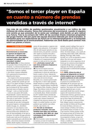 86
ecommercenews | Manual Ecommerce 2018
Manual Ecommerce 2018 / Venca
Texto: Samuel Rodríguez
Ecommerce News (EcN):
Recientemente se anunciaba
la apertura de Digital Lola –
Venca.com – a 80 mercados
internacionales. ¿Qué objetivo
persigue? ¿Por qué tantos
mercados? ¿Cuáles?
Jordi Badía (JB): En Venca tenemos
tres grandes líneas de desarrollo en este
momento. La internacionalización es
una de ellas, junto con la verticalización
de productos a nuestro catálogo
y, por último, estamos trabajando
en la optimización de procesos o
digitalización interna.
Con respecto de la internacionaliza-
ción nos lo hemos planteado desde el
prisma: ¿dónde tiene sentido que esté
Venca? Con objeto de llegar al máximo
público posible, ya que entendemos
que los productos de Venca pueden
funcionar tanto en España como en
Portugal – como ya están haciendo
– como en otras partes del mundo.
Respondiendo a nuestra idiosincrasia,
qué mejor forma de internacionali-
zarse que el canal online. Tras buscar
una serie de alternativas, más allá
del estudio de mercado, la búsqueda
del partner logístico correspondiente,
medios de pago, etc., decidimos
asociarnos con una empresa como
Global-e, que ofrece una solución de
internacionalización añadiendo una
serie de funcionalidades al site que ya
teníamos: los medios de pago persona-
lizados para cada uno de los países, la
logística apropiada para cada destino (de
hecho, a día de hoy estamos sirviendo
pedidos desde España a Australia en
menos de una semana), o aspectos más
legales como aduaneros. Al encargarse
ellos de toda la parte operativa en una
solución única, nos permite a nosotros
abrir rápido en muchos mercados y
centrarnos en divulgar nuestra marca
y producto de una forma centralizada
e identificar el comportamiento del
usuario en cada uno de los mercados.
EcN: ¿Verticales nuevos? ¿En
qué otros productos empezará a
invertir Venca?
JB: Sin huir de nuestro universo
natural, vamos a ofrecer oferta que
complemente la oferta de moda que ya
hemos creado en Venca. Además de
nuestra propia colección, que completan
colecciones de tercetos (Grupo
Bestseller, etc.), estamos potenciando
los Big Sizes, es decir tallas grandes,
donde tenemos un amplio catálogo de
productos. También hemos introducido
las categorías Niño, Hombre y Ropa de
Hogar. Esto último existía en Venca de
forma ínfima, pero estamos creciendo
e invirtiendo ahora. Desde noviembre
de 2017 también hemos introducido
Perfumería/Cosmética. Pero no vamos
a parar aquí, estamos tratando de
completar este universo entorno a la
mujer y la unidad familiar con otros
productos que también sean afines:
calzado, ropa interior, etc.
EcN: No solo se introducen
productos verticales, sino que
también hace falta una inversión
en marketing, SEO, SEM, etc. ¿Qué
estrategias estáis siguiendo en
este sentido?
JB: Efectivamente, vamos incorporando
en nuestras acciones de marketing
comerciales estos nuevos verticales. Por
ejemplo, nuestro catálogo físico que se
envía al domicilio del cliente, estamos
incorporando páginas con esta nueva
oferta. Al mismo tiempo, a los canales de
marketing online (SEO, SEM, Afiliación,
Mailing, Push App, SMS, Redes
Sociales, etc.) se ha incorporado la nueva
oferta. Pero en lo que más estamos
trabajando es en micro-segmentar, de tal
forma que las comunicaciones/impactos
se puedan dirigir mejor a los grupos/
subgrupos de clientes que puedan estar
más interesados en determinada tipología
de productos.
EcN: GDPR. ¿Cómo ha sido el
proceso de adaptación en Venca?
¿Cómo esperan que se comporte
vuestra audiencia en este sentido?
JB: Tenemos un amplio compromiso
en preservar la intimidad de las
identidades de las personas que nos
compran. Es nuestra obligación, por
supuesto. Nos hemos ido sincronizando
con esta regulación que se venía
anunciando desde hace mucho tiempo:
registro del tratamiento de datos,
evaluaciones internas, garantizar que la
información se trata de forma segura,
que no haya fugas de información,
etc. Y, por supuesto, de cara al cliente
final, adaptar nuestra comunicación
para recordar la Política de Privacidad,
la Cesión de Datos a terceros y al
mismo tiempo la Política de Cookies,
que también hemos revisado en aras
a que nuestros clientes puedan recibir
las comunicaciones de la forma más
personalizada posible. Pensamos que
esta propuesta es buena, ya que nos
obliga a ser más transparentes con el
cliente y establecer una comunicación
más fluida con ellos.
”Somos el tercer player en España
en cuanto a número de prendas
vendidas a través de internet”
Con más de un millón de pedidos gestionados anualmente y un tráfico de 200
millones de visitas anuales, Venca (los veteranos del ecommerce, cuando ni siquiera
este existía ya que proceden de la venta por catálogo), está dando un giro radical
a su futuro. Tras la re-compra del 100% de las acciones (hasta entonces propiedad
del grupo francés 3SI) por parte del equipo directivo liderado por Jordi González, la
compañía pone sus expectativas de futuro en la internacionalización y la búsqueda
de oportunidades en la omnicanalidad. Hablamos con Jordi Badía para conocer más
sobre sus planes a futuro.
 