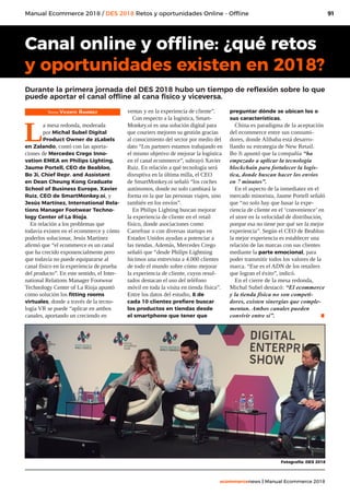 91
ecommercenews | Manual Ecommerce 2018
Manual Ecommerce 2018 / DES 2018 Retos y oportunidades Online - Offline
Texto: Vicente Ramírez
L
a mesa redonda, moderada
por Michal Subel Digital
Product Owner de zLabels
en Zalando, contó con las aporta-
ciones de Mercedes Crego Inno-
vation EMEA en Philips Lighting,
Jaume Portell, CEO de Beabloo,
Bo Ji, Chief Repr. and Assistant
en Dean Cheung Kong Graduate
School of Business Europe, Xavier
Ruiz, CEO de SmartMonkey.oi, y
Jesús Martínez, International Rela-
tions Manager Footwear Techno-
logy Center of La Rioja.
En relación a los problemas que
todavía existen en el ecommerce y cómo
poderlos solucionar, Jesús Martínez
afirmó que “el ecommerce es un canal
que ha crecido exponencialmente pero
que todavía no puede equipararse al
canal físico en la experiencia de prueba
del producto”. En este sentido, el Inter-
national Relations Manager Footwear
Technology Center of La Rioja apuntó
como solución los fitting rooms
virtuales, donde a través de la tecno-
logía VR se puede “aplicar en ambos
canales, aportando un creciendo en
ventas y en la experiencia de cliente”.
Con respecto a la logística, Smart-
Monkey.oi es una solución digital para
que couriers mejoren su gestión gracias
al conocimiento del sector por medio del
dato “Los partners estamos trabajando en
el mismo objetivo de mejorar la logística
en el canal ecommerce”, subrayó Xavier
Ruiz. En relación a qué tecnología será
disruptiva en la última milla, el CEO
de SmartMonkey.oi señaló “los coches
autónomos, donde no solo cambiará la
forma en la que las personas viajen, sino
también en los envíos”.
En Philips Lighting buscan mejorar
la experiencia de cliente en el retail
físico, donde asociaciones como
Carrefour o con diversas startups en
Estados Unidos ayudan a potenciar a
las tiendas. Además, Mercedes Crego
señaló que “desde Philips Lightning
hicimos una entrevista a 4.000 clientes
de todo el mundo sobre cómo mejorar
la experiencia de cliente, cuyos resul-
tados destacan el uso del teléfono
móvil en toda la visita en tienda física”.
Entre los datos del estudio, 8 de
cada 10 clientes prefiere buscar
los productos en tiendas desde
el smartphone que tener que
preguntar dónde se ubican los o
sus características.
China es paradigma de la aceptación
del ecommerce entre sus consumi-
dores, donde Alibaba está desarro-
llando su estrategia de New Retail.
Bo Ji apuntó que la compañía “ha
empezado a aplicar la tecnología
blockchain para fortalecer la logís-
tica, donde buscan hacer los envíos
en 7 minutos”.
En el aspecto de la inmediatez en el
mercado minorista, Jaume Portell señaló
que “no solo hay que basar la expe-
riencia de cliente en el ‘convenience’ en
el store en la velocidad de distribución,
porque esa no tiene por qué ser la mejor
experiencia”. Según el CEO de Beabloo
la mejor experiencia es establecer una
relación de las marcas con sus clientes
mediante la parte emocional, para
poder transmitir todos los valores de la
marca. “Ese es el ADN de los retailers
que logran el éxito”, indicó.
En el cierre de la mesa redonda,
Michal Subel destacó: “El ecommerce
y la tienda física no son competi-
dores, existen sinergias que comple-
mentan. Ambos canales pueden
convivir entre sí”. .
Canal online y offline: ¿qué retos
y oportunidades existen en 2018?
Durante la primera jornada del DES 2018 hubo un tiempo de reflexión sobre lo que
puede aportar el canal offline al cana físico y viceversa.
Fotografía: DES 2018
 