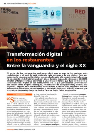 92
ecommercenews | Manual Ecommerce 2018
Manual Ecommerce 2018 / DES 2018
Texto: Vicente Ramírez
“S
ólo las empresas
que se adaptan a los
cambios tienen oportuni-
dades no sólo de sobrevivir sino de
crecer.” Una reflexión acertada para el
tema que tratamos a continuación, la
digitalización del sector de la restau-
ración. Además, que no la dice cual-
quiera, sino la Federación Española de
Hostelería (FEHR), que tiene claro que
el sector, con casi 300.000 estableci-
mientos, aunque en constante evolu-
ción, “aún tiene una marcada brecha
digital y mucho camino por recorrer”.
Por ello, a través de Fehractiva, lidera
el Observatorio de Transformación
Digital de Hostelería.
Para hablar de todo ello, diversos
profesionales del sector estuvieron y
debatieron durante la pasada edición del
DES, con reflexiones tan interesantes
como las que mostramos a continua-
ción: “Nosotros lo que estamos viendo
en cuanto a realidad industrial es que
hay una gran transformación en todos
los sectores. La ola no se va a quedar
sólo en la industria más mecánica como
la de automoción, esto va a afectar
a todas y nosotros no nos vamos a
quedar fuera. En nuestro sector hay una
especial sensibilización con la digitali-
zación”. Comentó Begoña Rodríguez.
Además, la responsable de Basque-
Culinary Center continuó alegando que
“historialmente los chefs han estado
enfocados en el producto, en servir un
plato super bueno. Pero hay mucho
campo además del producto para seguir
sorprendiendo al cliente, que al final es
de lo que se trata. Nosotros somos muy
pioneros en muchas cosas y es por ese
motivo por lo que iniciamos el proceso
de transformación. Nuestro objetivo es
estructurar todas las tendencias que hay
en el mercado food y non food, para
ver el valor de todas ellas en nuestro
sector. Por ejemplo, realidad aumen-
tada, realidad virtual, ¿cómo lo incor-
poramos? ¿Aporta valor? ¿Lo ponemos
Transformación digital
en los restaurantes:
Entre la vanguardia y el siglo XX
El sector de los restaurantes podríamos decir que es uno de los sectores más
tradicionales y al cual le está costando más sumarse a la era digital. Pero por
supuesto, la transformación digital también ha llegado y la experiencia de cliente ya
no sólo reside en disfrutar de un buen plato. Durante la pasada edición del DES2018
(Digital Enterprise Show), asistimos a una mesa redonda que tuvo como foco la
transformación digital en los restaurantes en la que participaron profesionales
del sector como Begoña Rodríguez, responsable de BasqueCulinary Center, Eva
Miguélez, Experta en Comunicación de Ouishare, Cristian Ríos, Segundo Jefe del
Restaurante El Italiano, y Anselmo Fierro, Hostelero del Grupo Villoldo mientras que
la moderación corrió a cargo de Carlos Zamora, Socio Deluz y compañía.
 