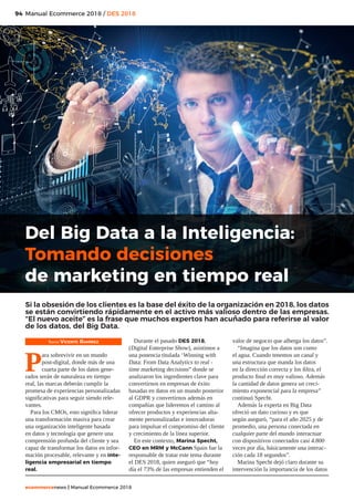 94
ecommercenews | Manual Ecommerce 2018
Manual Ecommerce 2018 / DES 2018
Texto: Vicente Ramírez
P
ara sobrevivir en un mundo
post-digital, donde más de una
cuarta parte de los datos gene-
rados serán de naturaleza en tiempo
real, las marcas deberán cumplir la
promesa de experiencias personalizadas
significativas para seguir siendo rele-
vantes.
Para los CMOs, esto significa liderar
una transformación masiva para crear
una organización inteligente basada
en datos y tecnología que genere una
comprensión profunda del cliente y sea
capaz de transformar los datos en infor-
mación procesable, relevante y en inte-
ligencia empresarial en tiempo
real.
Durante el pasado DES 2018,
(Digital Enterprise Show), asistimos a
una ponencia titulada ‘Winning with
Data: From Data Analytics to real -
time marketing decisions” donde se
analizaron los ingredientes clave para
convertirnos en empresas de éxito
basadas en datos en un mundo posterior
al GDPR y convertirnos además en
compañías que lideremos el camino al
ofrecer productos y experiencias alta-
mente personalizadas e innovadoras
para impulsar el compromiso del cliente
y crecimiento de la línea superior.
En este contexto, Marina Specht,
CEO en MRM y McCann Spain fue la
responsable de tratar este tema durante
el DES 2018, quien aseguró que “hoy
día el 73% de las empresas entienden el
valor de negocio que alberga los datos”.
“Imagina que los datos son como
el agua. Cuando tenemos un canal y
una estructura que manda los datos
en la dirección correcta y los filtra, el
producto final es muy valioso. Además
la cantidad de datos genera un creci-
miento exponencial para la empresa”
continuó Specht.
Además la experta en Big Data
ofreció un dato curioso y es que
según aseguró, “para el año 2025 y de
promedio, una persona conectada en
cualquier parte del mundo interactuar
con dispositivos conectados casi 4.800
veces por día, básicamente una interac-
ción cada 18 segundos”.
Marina Specht dejó claro durante su
intervención la importancia de los datos
Del Big Data a la Inteligencia:
Tomando decisiones
de marketing en tiempo real
Si la obsesión de los clientes es la base del éxito de la organización en 2018, los datos
se están convirtiendo rápidamente en el activo más valioso dentro de las empresas.
“El nuevo aceite” es la frase que muchos expertos han acuñado para referirse al valor
de los datos, del Big Data.
 
