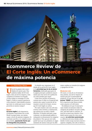 96
ecommercenews | Manual Ecommerce 2018
Manual Ecommerce 2018 / Ecommerce Review: El Corte Inglés
Texto: Pedro Pablo Merino
U
no de los grupos más conso-
lidados de nuestro país. Hoy
podemos hablar de El Corte
Inglés como uno de los mejores y más
completos eCommerce en España.
¿Cómo trabaja su estrategia el Corte
Inglés? ¿Cómo es nuestra experiencia
como usuarios? ¿Qué detalles tenemos
que tener en cuenta para sacar el mejor
provecho en nuestra compra?
Diseño
El Corte Inglés le da importancia
al elemento visual dentro de su web.
Desde la propia home, nos intenta
captar a través de potentes imágenes. Es
una home sencilla y sin complicaciones
en su diseño, apostando fuerte por
las fotografías de producto.
Un detalle muy importante en el
diseño de la web de El Corte Inglés
es la prioridad que le da al sector
femenino, dedicando gran parte de
la página principal a productos mayor-
mente para este sector de la población
así como prendas para mujer.
Como otros muchos eCommerce,
creemos que el vídeo es el material más
potente para captar la atención de los
usuarios a través de la home, recurso
que El Corte Inglés no utiliza.
Por tanto estamos ante una web muy
extensa como veremos a continuación,
que apuesta por un estilo y diseño
diferente. Un diseño enfocado a espe-
cialmente a un determinado público y
trabajando excelentemente las imágenes
de producto. Pero que por otro lado,
puede hacer que nos perdamos en algún
momento de nuestra visita por los dife-
rentes cambios en tamaños de imágenes
y tipografías de letra.
Usabilidad web
Of course, se trata de un eCommerce
muy potente, uno de los mejores de
nuestro país por la inmensidad de
productos. Es por ello por lo que el
primer “PERO” que ponemos dentro
de la experiencia que hemos tenido
como usuarios es la del menú.
No hablamos de que el menú prin-
cipal, donde encontramos todas las
categorías de producto sea poco usable,
sino, más bien todo lo contrario. Se
trata de un menú muy intuitivo. Pero
desde nuestro punto de vista como
usuario, no está bien posicionado
y a diferencia de otras tiendas online
donde el menú ocupa una barra lateral o
superior completa, éste sólo se limita a
Ecommerce Review de
El Corte Inglés: Un eCommerce
de máxima potencia
 