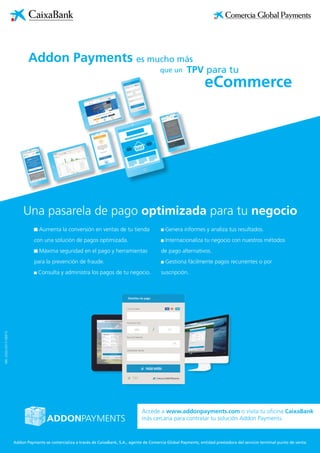 NRI:2003-2017/08973
Una pasarela de pago optimizada para tu negocio
es mucho más
eCommerce
Addon Payments
TPV para tuque un
Aumenta la conversión en ventas de tu tienda
con una solución de pagos optimizada.
Máxima seguridad en el pago y herramientas
para la prevención de fraude.
Consulta y administra los pagos de tu negocio.
Genera informes y analiza tus resultados.
Internacionaliza tu negocio con nuestros métodos
de pago alternativos.
Gestiona fácilmente pagos recurrentes o por
suscripción.
Addon Payments se comercializa a través de CaixaBank, S.A., agente de Comercia Global Payments, entidad prestadora del servicio terminal punto de venta.
Accede a www.addonpayments.com o visita tu oficina CaixaBank
más cercana para contratar tu solución Addon Payments.
 