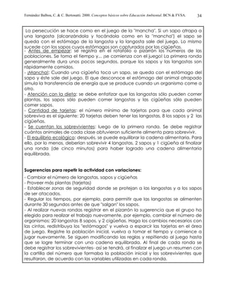 Fernández Balboa, C. & C. Bertonatti. 2000. Conceptos básicos sobre Educación Ambiental. BCN & FVSA.   34


 La persecución se hace como en el juego de la "mancha". Si un sapo atrapa a
una langosta (alcanzándola y tocándola como en la "mancha") el sapo se
queda con el estómago de la langosta y la langosta sale del juego. Lo mismo
sucede con los sapos cuyos estómagos son capturados por las cigüeñas.
- Antes de empezar: se registra en el rotafolio o pizarrón los números de las
poblaciones. Se toma el tiempo y... ¡se comienza con el juego! La primera ronda
generalmente dura unos pocos segundos, porque los sapos y las langostas son
rápidamente comidos.
- ¡Mancha!: Cuando una cigüeña toca un sapo, se queda con el estómago del
sapo y éste sale del juego. El que desconoce el estómago del animal atrapado
simula la transferencia de energía que se produce cuando un organismo come a
otro.
- Atención con la dieta: se debe enfatizar que las langostas sólo pueden comer
plantas, los sapos sólo pueden comer langostas y las cigüeñas sólo pueden
comer sapos.
- Cantidad de tarjetas: el número mínimo de tarjetas para que cada animal
sobreviva es el siguiente: 20 tarjetas deben tener las langostas, 8 los sapos y 2 las
cigüeñas.
- Se cuentan los sobrevivientes: luego de la primera ronda. Se debe registrar
cuántos animales de cada clase obtuvieron suficiente alimento para sobrevivir.
- El equilibrio ecológico: después, se puede equilibrar la cadena alimentaria. Para
ello, por lo menos, deberían sobrevivir 4 langostas, 2 sapos y 1 cigüeña al finalizar
una ronda (de cinco minutos) para haber logrado una cadena alimentaria
equilibrada.


Sugerencias para repetir la actividad con variaciones:
- Cambiar el número de langostas, sapos y cigüeñas
- Proveer más plantas (tarjetas)
- Establecer zonas de seguridad donde se protejan a las langostas y a los sapos
de ser atacados.
- Regular los tiempos, por ejemplo, para permitir que las langostas se alimenten
durante 30 segundos antes de que "salgan" los sapos.
- Al realizar nuevas rondas registrar en el pizarrón la sugerencia que el grupo ha
elegido para realizar el trabajo nuevamente, por ejemplo, cambiar el número de
organismos: 20 langostas 8 sapos, y 2 cigüeñas. Haga los cambios necesarios con
las cintas, redistribuya los "estómagos" y vuelva a esparcir las tarjetas en el área
de juego. Registre la población inicial, vuelva a tomar el tiempo y comience a
jugar nuevamente. Se siguen modificando las reglas y repitiendo al juego hasta
que se logre terminar con una cadena equilibrada. Al final de cada ronda se
debe registrar los sobrevivientes- así se tendrá, al finalizar el juego un resumen con
la cartilla del número que formaba la población inicial y los sobrevivientes que
resultaron, de acuerdo con las variables utilizadas en cada ronda.
 
